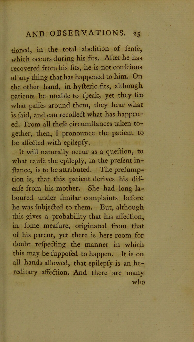 tioned, in the total abolition of fenfe, which occurs during his fits. After he has recovered from his fits, he is not confcious of any thing that has happened to him. On the other hand, in hyfteric fits, although patients be unable to fpeak, yet they fee what paffes around them, they hear what is faid, and can recoiled! what has happen- ed. From all thefe circumftances taken to- gether, then, I pronounce the patient to be affedted with epilepfy. It will naturally occur as a queftion, to what caufe the epilepfy, in the prefent in- flance, is to be attributed. The prefump— tion is, that this patient derives his dif- eafe from his mother. She had long la- boured under fimilar complaints before he was fubjedted to them. But, although this gives a probability that his affedlion, in fome meafure, originated from that of his parent, yet there is here room for doubt refpedting the manner in which this may be fuppofed to happen. It is on all hands allowed, that epilepfy is an he- reditary affedlion. And there are many who