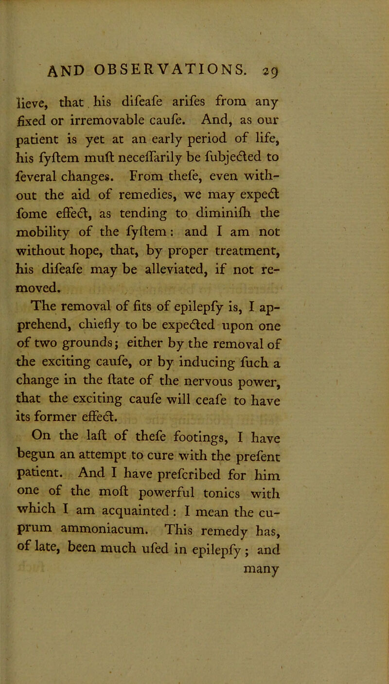 lieve, that his difeafe arifes from any- fixed or irremovable caufe. And, as our patient is yet at an early period of life, his fyftem muft neceflarily be fubjedled to feveral changes. From thefe, even with- out the aid of remedies, we may expedl fome effect, as tending to diminilh the mobility of the fyftem: and I am not without hope, that, by proper treatment, his difeafe may be alleviated, if not re- moved. The removal of fits of epilepfy is, I ap- prehend, chiefly to be expe<5ted upon one of two grounds j either by the removal of the exciting caufe, or by inducing fuch a change in the ftate of the nervous power, that the exciting caufe will ceafe to have its former effedt. On the laft of thefe footings, I have begun an attempt to cure with the prefent patient. And I have prefcribed for him one of the mofl powerful tonics with which I am acquainted: I mean the cu- prum ammoniacum. This remedy has, of late, been much ufed in epilepfy ; and many