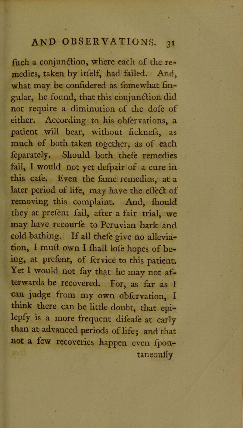 \ fuch a conjunction, where each of the re- medies, taken by itfelf, had failed. And, what may be conlidered as fomewhat lin- gular, he found, that this conjunction did not require a diminution of the dofe of either. According to his obfervations, a patient will bear, without licknefs, as much of both taken together, as of each feparately. Should both thefe remedies fail, I would not yet defpair of a cure in this cafe. Even the fame remedies, at a later period of life, may have the effect of removing this complaint. And, fhould they at prefent fail, after a fair trial, we may have recourfe to Peruvian bark and cold bathing. If all thefe give no allevia- tion, I muft own I fhall lofe hopes of be- ing, at prefent, of fervice to this patient. Yet I would not fay that he may not af- terwards be recovered. For, as far as I can judge from my own obfervation, I think there can be little doubt, that epi- lepfy is a more frequent difeafe at early than at advanced periods of life j and that not a few recoveries happen even fpon- taneoully