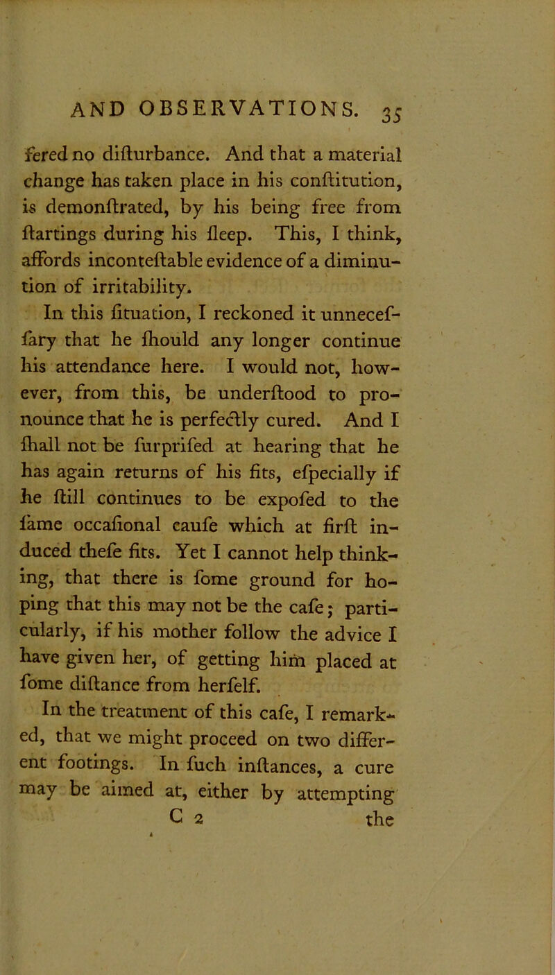 t fered no difturbance. And that a material change has taken place in his conftitution, is demonftrated, by his being free from flartings during his deep. This, I think, affords inconteftable evidence of a diminu- tion of irritability. In this fituation, I reckoned it unnecef- fary that he fhould any longer continue his attendance here. I would not, how- ever, from this, be underftood to pro- nounce that he is perfectly cured. And I fhall not be furprifed at hearing that he has again returns of his fits, efpecially if he ftill continues to be expofed to the fame occafional caufe which at fir ft in- duced thefe fits. Yet I cannot help think- ing, that there is fome ground for ho- ping that this may not be the cafe j parti- cularly, if his mother follow the advice I have given her, of getting him placed at fome diflance from herfelf. In the treatment of this cafe, I remark- ed, that we might proceed on two differ- ent footings. In fuch inftances, a cure may be aimed at, either by attempting C 2 the