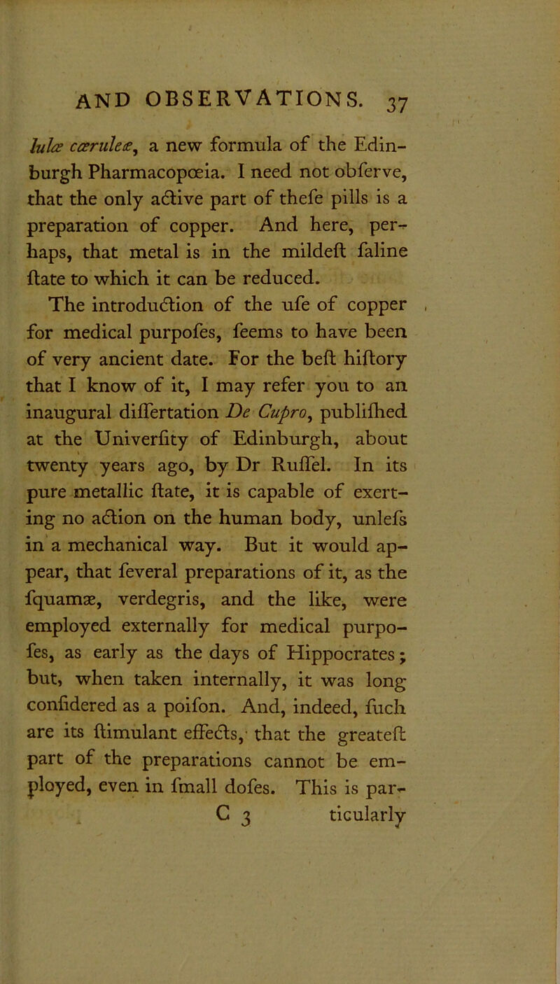 lulce camlet, a new formula of the Edin- burgh Pharmacopoeia. I need not obferve, that the only aCtive part of thefe pills is a preparation of copper. And here, per- haps, that metal is in the mildeft faline Hate to which it can be reduced. The introduction of the ufe of copper , for medical purpofes, feems to have been of very ancient date. For the belt hiftory that I know of it, I may refer you to an inaugural dilfertation De Cupro, publifhed at the Univerfity of Edinburgh, about twenty years ago, by Dr Ruffel. In its pure metallic Rate, it is capable of exert- ing no adtion on the human body, unlefs in a mechanical way. But it would ap- pear, that feveral preparations of it, as the fquamas, verdegris, and the like, were employed externally for medical purpo- fes, as early as the days of Hippocrates; but, when taken internally, it was long conhdered as a poifon. And, indeed, fuch are its ftimulant effeCts, that the greatefi: part of the preparations cannot be em- ployed, even in fmall dofes. This is par- C 3 ticularly