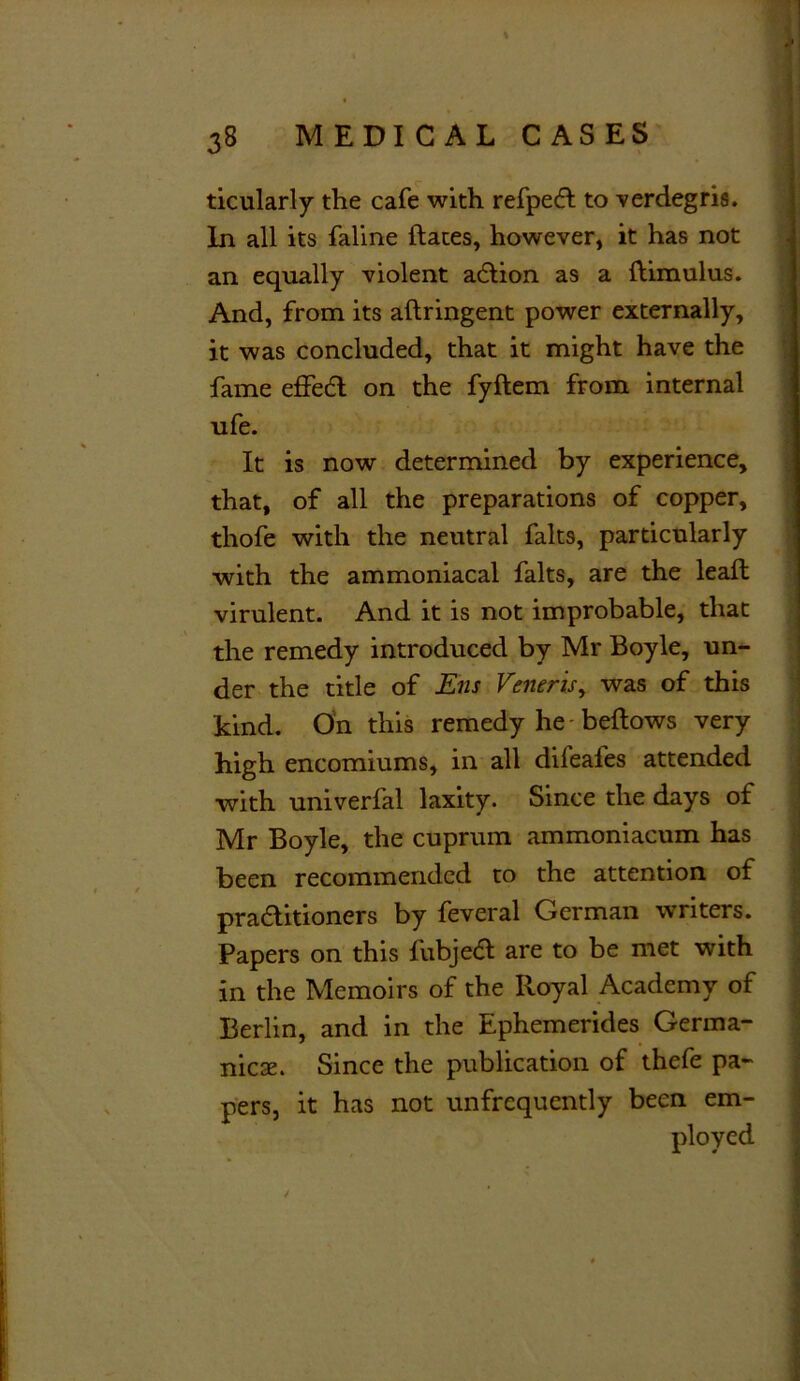 ticularly the cafe with refpedl to verdegris. In all its faline dates, however, it has not an equally violent a£tion as a dimulus. And, from its adringent power externally, it was concluded, that it might have the fame effedl on the fydem from internal ufe. It is now determined by experience, that, of all the preparations of copper, thofe with the neutral falts, particularly with the ammoniacal falts, are the lead virulent. And it is not improbable, that the remedy introduced by Mr Boyle, un- der the title of Ens Veneris, was of this kind. On this remedy he bedows very high encomiums, in all difeafes attended with univerfal laxity. Since the days of Mr Boyle, the cuprum ammoniacum has been recommended to the attention of praditioners by feveral German writers. Papers on this fubjea are to be met with in the Memoirs of the Royal Academy of Berlin, and in the Ephemerides Germa- nics. Since the publication of thefe pa- pers, it has not unfrequently been em- ployed ✓