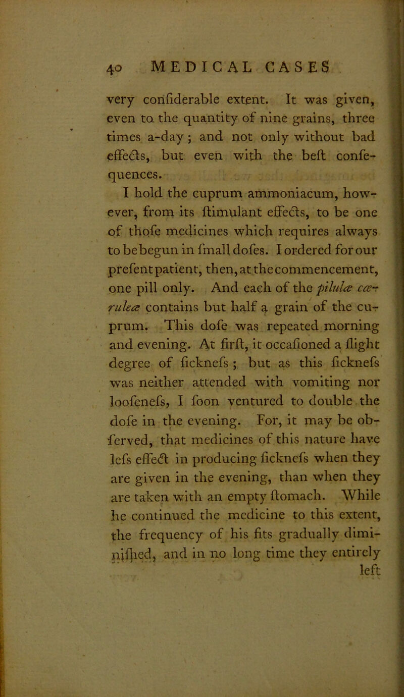 very confiderable extent. It was given, even to. the quantity of nine grains, three times a-day ; and not only without bad effedls, but even with the bed confe- quences. I hold the cuprum ammoniacum, how- ever, from its ftimulant effects, to be one of thofe medicines which requires always to be begun in fmall dofes. I ordered for our prefent patient, then, at the commencement, one pill only. And each of the pilules cost rulta contains but half a grain of the cu- prum. This dofe was repeated morning and evening. At firft, it occasioned a flight degree of ficknefs ; but as this ficknefs was neither attended with vomiting nor loofenefs, I foon ventured to double the dofe in the evening. For, it may be ob- lerved, that medicines of this nature have lefs effedl in producing ficknefs when they are given in the evening, than when they are taken with an empty ftomach. While lie continued the medicine to this extent, the frequency of his fits gradually dimi- nif}ied, and in no long time they entirely left