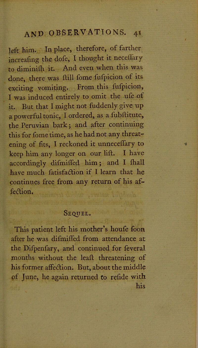 left him. In place, therefore, of farther increafing the dofe, I thought it neceffary to diminilh it. And even when this was done, there was Hill fome fufpicion of its exciting vomiting. From this fufpicion, I was induced entirely to omit the ufe of it. But that I might not fuddenly give up a powerful tonic, I ordered, as a fubftitute, the Peruvian bark; and after continuing this for fome time, as he had not any threat- ening of fits, I reckoned it unneceffary to keep him any longer on our lift. I have accordingly difmiffed him; and I fhall have much fatisfa&ion if I learn that he continues free from any return of his af- fe&ion. Sequel. This patient left his mother’s houfe foon after he was difmiffed from attendance at the Difpenfary, and continued for feveral months without the leaft threatening of his former affe&ion. But, about the middle of June, he again returned to refide with his