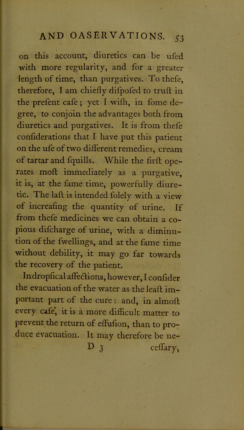 on this account, diuretics can be ufed with more regularity, and for a greater length of time, than purgatives. To thefe, therefore, I am chiefly difpofed to truft in the prefent cafe; yet I wifli, in fome de- gree, to conjoin the advantages both from diuretics and purgatives. It is from thefe confiderations that I have put this patient on the ufe of two different remedies, cream of tartar and fquills. While the firft ope- rates moft immediately as a purgative, it is, at the fame time, powerfully diure- tic. The laft is intended folely with a view of increafing the quantity of urine. If from thefe medicines we can obtain a co- pious difcharge of urine, with a diminu- tion of the fwellings, and at the fame time without debility, it may go far towards the recovery of the patient. Indropfical affections, however, I confider the evacuation of the water as the leaft im- portant part of the cure: and, in almoft every cafe, it is a more difficult matter to prevent the return of effiiflon, than to pro- duce evacuation. It may therefore be ne- D 3 ceffary,