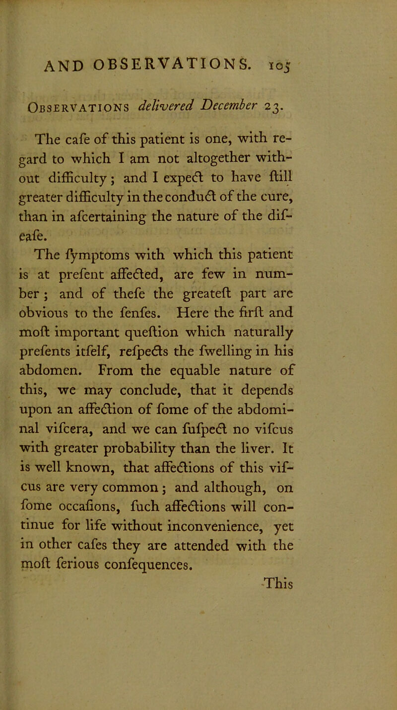 Observations delivered December 23. The cafe of this patient is one, with re- gard to which I am not altogether with- out difficulty; and I expedl to have ftill greater difficulty in the condudt of the cure, than in afcertaining the nature of the dif- eafe. The fymptoms with which this patient is at prefent affedted, are few in num- ber ; and of thefe the greateft part are obvious to the fenfes. Here the firft and moft important queftion which naturally prefents itfelf, refpedts the fwelling in his abdomen. From the equable nature of this, we may conclude, that it depends upon an affection of fome of the abdomi- nal vifcera, and we can fufpedt no vifcus with greater probability than the liver. It is well known, that affedtions of this vif- cus are very common j and although, on fome occafions, fuch affedtions will con- tinue for life without inconvenience, yet in other cafes they are attended with the moft ferious confequences.