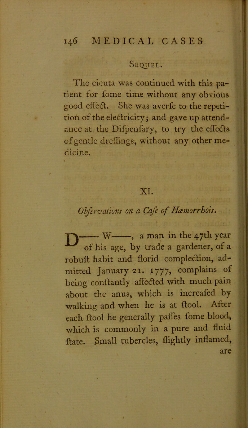 Sequel I 1 ( The cicuta was continued with this pa- tient for fome time without any obvious good effet. She was averfe to the repeti- tion of the eledricity; and gave up attend- ance at the Difpenfary, to try the effets of gentle dreflings, without any other me- dicine. Obfervaiions on a Cafe of Hamorrhots. W , a man in the 47th year of his age, by trade a gardener, of a robuft habit and florid completion, ad- mitted January 21. 1777, complains of being conftantly affeded with much pain about the anus, which is increafed by walking and when he is at (tool. After each ftool he generally pafles fome blood, which is commonly in a pure and fluid ftate. Small tubercles, flightly inflamed, XT