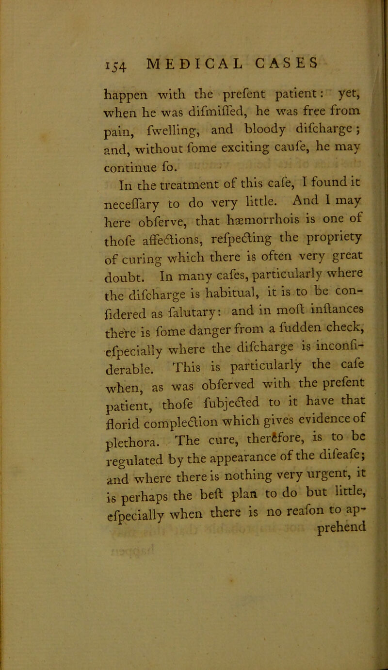 happen with the prefent patient: yet, when he was difmifled, he was free from pain, fwelling, and bloody difcharge; and, without fome exciting caufe, he may continue fo. In the treatment of this cafe, I found it neceflary to do very little. And I may here obferve, that haemorrhois is one of thofe affections, reSpeding the propriety of curing which there is often very great doubt. In many cafes, particularly where the difcharge is habitual, it is to be con- fidered as falutary: and in mold inflances there is fome danger from a hidden check, especially where the difcharge is inconfi- derable. This is particularly the cafe when, as was obferved with the prefent patient, thofe fubjeded to it have that florid compleclion which gives evidence of plethora. The cure, therefore, is to be regulated by the appearance of the difeafe; and where there is nothing very urgent, it is perhaps the belt plan to do but little, efpecially when there is no reafon to ap- prehend