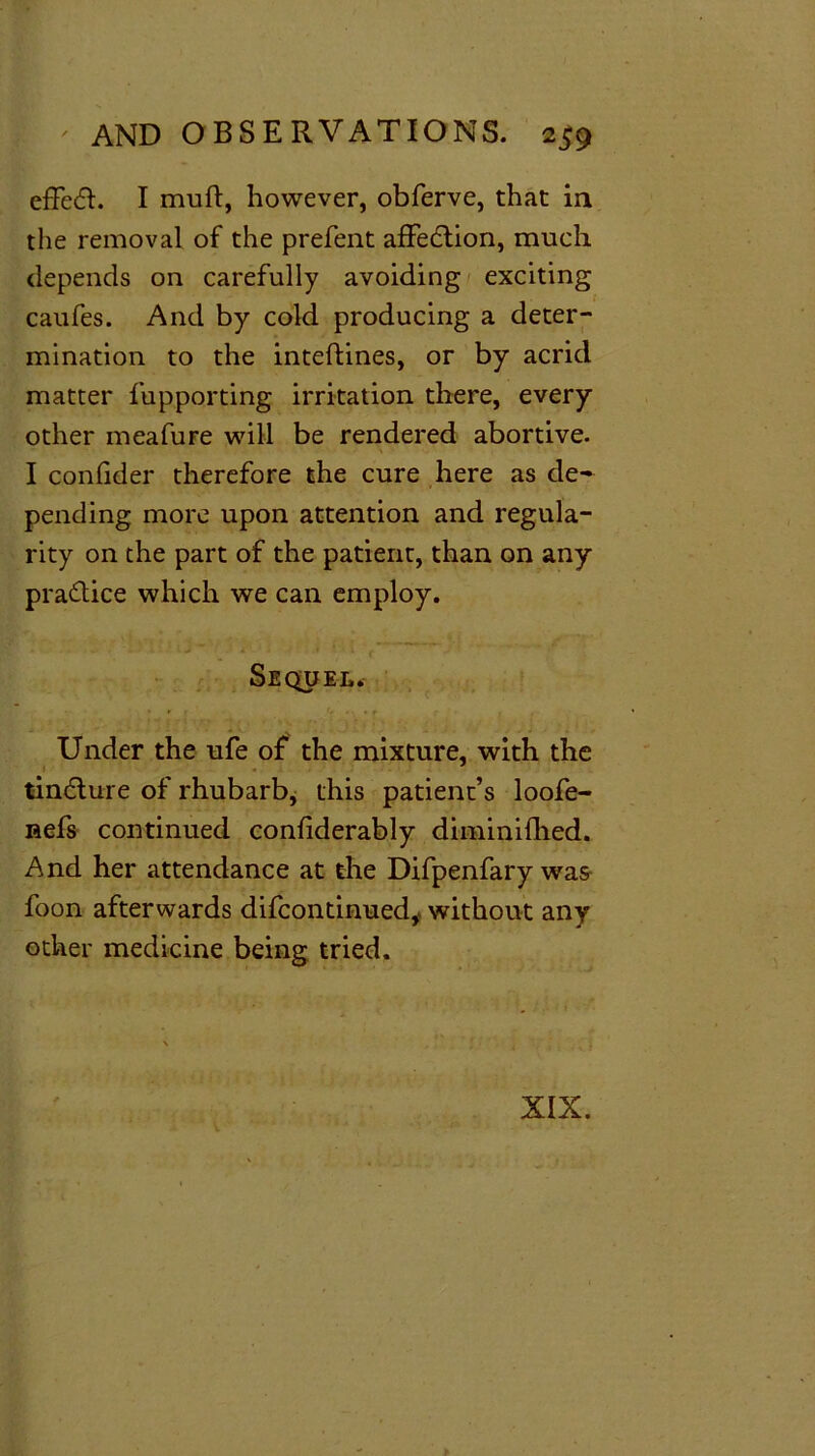 effed. I mud, however, obferve, that in the removal of the prefent affedtion, much depends on carefully avoiding exciting caufes. And by cold producing a deter- mination to the inteftines, or by acrid matter fupporting irritation there, every other meafure will be rendered abortive. I confider therefore the cure here as de- pending more upon attention and regula- rity on the part of the patient, than on any practice which we can employ. Sequel. Under the ufe of the mixture, with the tin&ure of rhubarb, this patient’s loofe- nefs continued confiderably diminifhed. And her attendance at the Difpenfary was foon afterwards difcontinued, without any other medicine being tried. XIX.