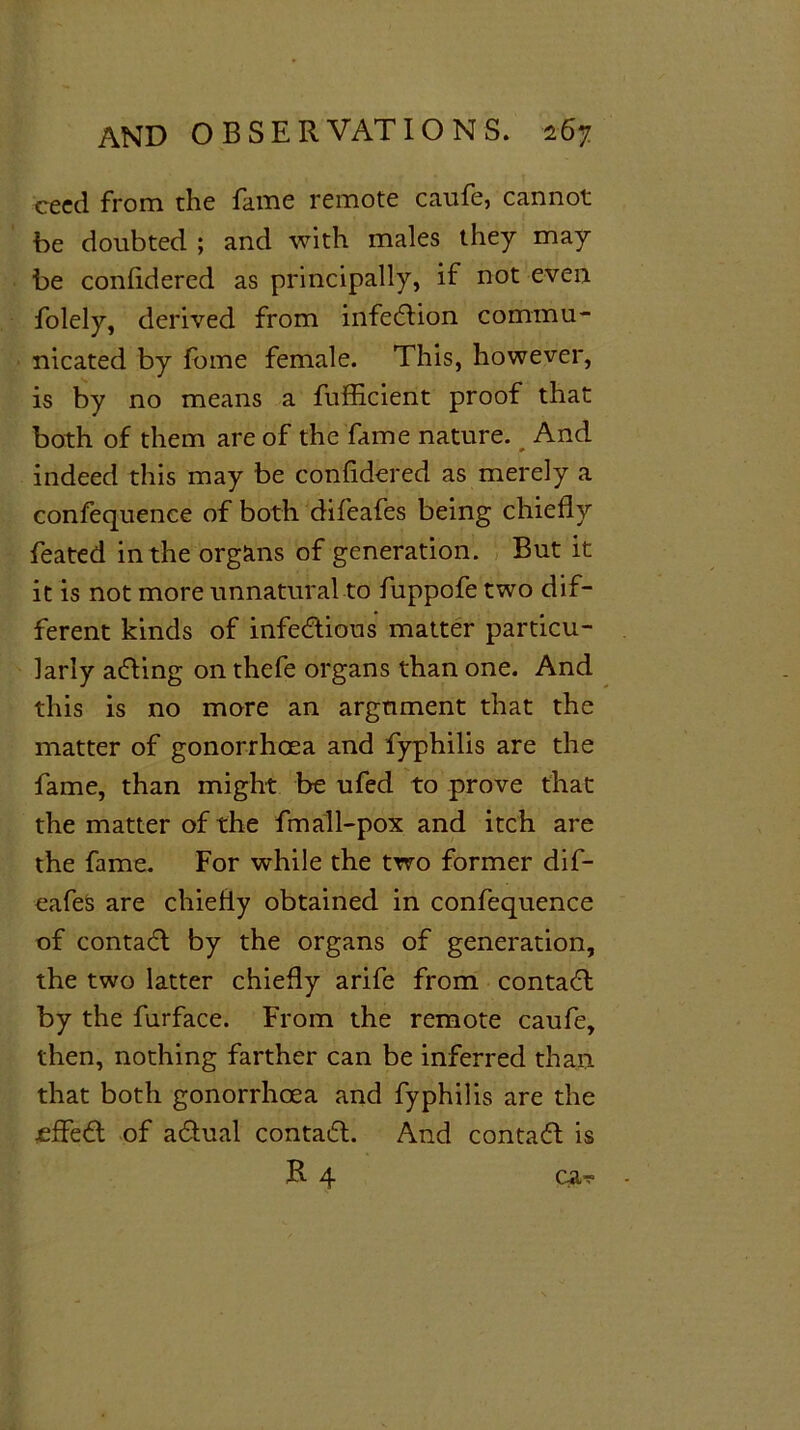 cecd from the fame remote caufe, cannot be doubted ; and with males they may be confidered as principally, if not even folely, derived from infedlion commu- nicated by fome female. This, however, is by no means a fufficient proof that both of them are of the fame nature. And indeed this may be confidered as merely a confequence of both difeafes being chiefly feated in the organs of generation. But it it is not more unnatural to fuppofe two dif- ferent kinds of infectious matter particu- larly adfing on thefe organs than one. And this is no more an argument that the matter of gonorrhoea and fyphilis are the fame, than might be ufed to prove that the matter of the fmall-pox and itch are the fame. For while the two former dif- eafes are chiefly obtained in confequence of contadt by the organs of generation, the two latter chiefly arife from contact by the furface. From the remote caufe, then, nothing farther can be inferred than that both gonorrhoea and fyphilis are the £ffedt of adtual contadt. And contadt is R 4 ca t