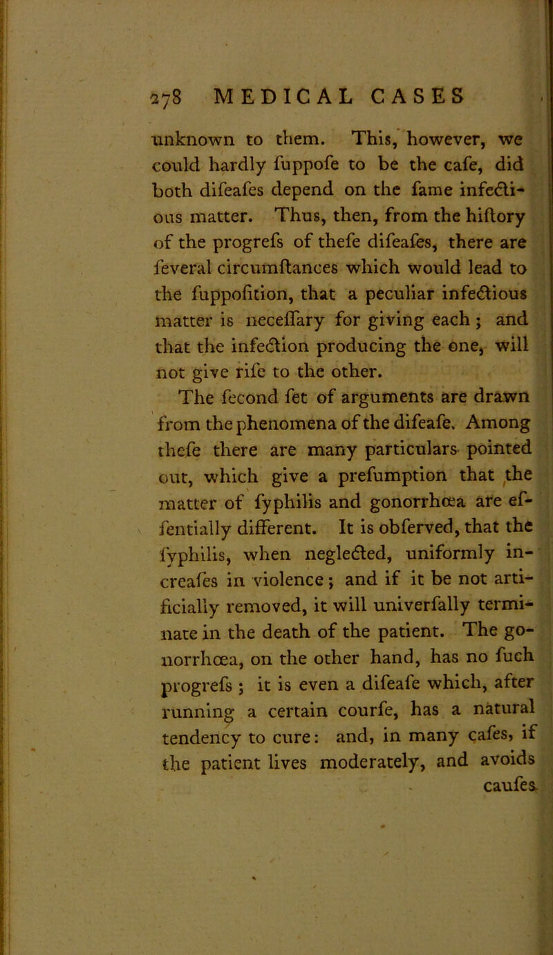 unknown to them. This, however, we could hardly fuppofe to be the cafe, did both difeafes depend on the fame infe&i- ous matter. Thus, then, from the hiftory of the progrefs of thefe difeafes, there are feveral circumftances which would lead to the fuppofition, that a peculiar infe&ious matter is neceffary for giving each ; and that the infection producing the one, will not give rife to the other. The fecond fet of arguments are drawn from the phenomena of the difeafe. Among thefe there are many particulars pointed out, which give a prefumption that the matter of fyphilis and gonorrhoea are ef- fentially different. It is obferved, that the fyphilis, when negledled, uniformly in- creafes in violence; and if it be not arti- ficially removed, it will univerfally termi- nate in the death of the patient. The go- norrhoea, on the other hand, has no fuch progrefs ; it is even a difeafe which, after running a certain courfe, has a natural tendency to cure: and, in many cafes, if the patient lives moderately, and avoids caufes.