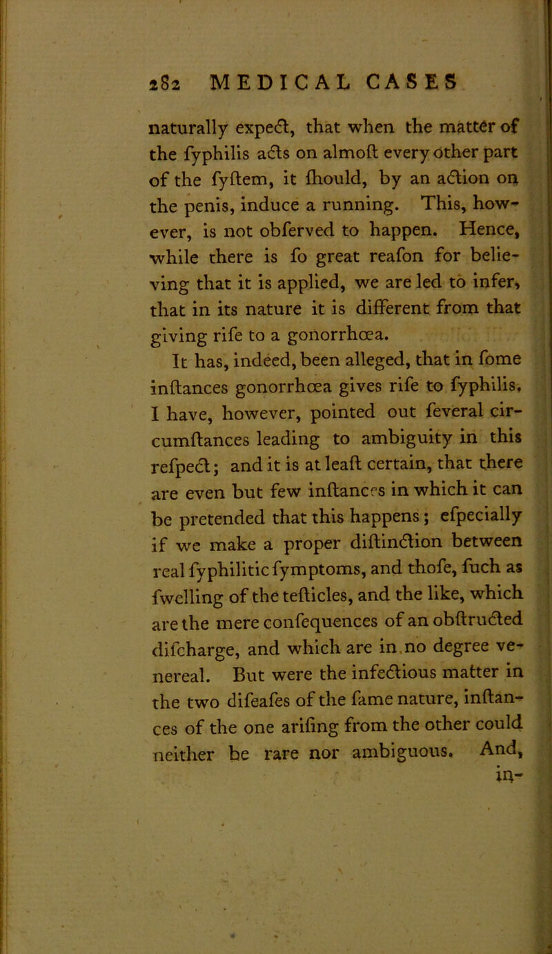 naturally expert, that when the matter of the fyphilis aCts on almoft every other part of the fyftem, it fhould, by an aCtion on the penis, induce a running. This, how- ever, is not obferved to happen. Hence, while there is fo great reafon for belie- ving that it is applied, we are led to infer, that in its nature it is different from that giving rife to a gonorrhoea. It has, indeed, been alleged, that in fome inftances gonorrhoea gives rife to fyphilis, I have, however, pointed out feveral cir- cumftances leading to ambiguity in this refpedt; and it is at leaft certain, that there are even but few inftances in which it can be pretended that this happens; efpecially if we make a proper diftinCtion between real fyphiliticfymptoms, and thofe, fuch as fwelling of the tefticles, and the like, which are the mere confequences of an obftrudted difcharge, and which are in no degree ve- nereal. But were the infectious matter in the two difeafes of the fame nature, inftan- ces of the one arifing from the other could neither be rare nor ambiguous. And, in-