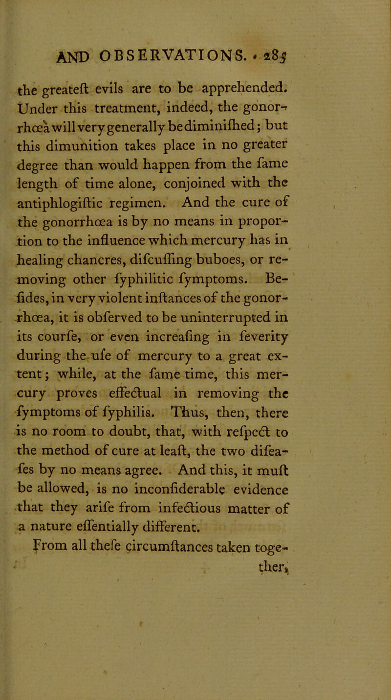 the greateft evils are to be apprehended. Under this treatment, indeed, the gonor-^ rhcea will very generally bediminilhed; but this dimunition takes place in no greater degree than would happen from the fame length of time alone, conjoined with the antiphlogistic regimen. And the cure of the gonorrhoea is by no means in propor- tion to the influence which mercury has in healing chancres, difcufling buboes, or re- moving other fyphilitic fymptoms. Be- sides, in very violent instances of the gonor- rhoea, it is obferved to be uninterrupted in its courfe, or even increasing in feverity during the ufe of mercury to a great ex- tent ; while, at the fame time, this mer- cury proves effectual in removing the fymptoms of fyphilis. Thus, then, there is no room to doubt, that, with refpeCt to the method of cure at leaft, the two difea- fes by no means agree. And this, it muft be allowed, is no inconfiderable evidence that they arife from infectious matter of a nature effentially different. From all thefe circumstances taken toge- ther,.