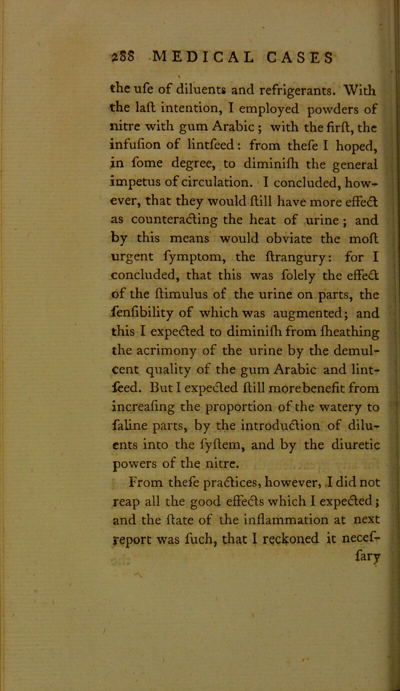 the ufe of diluents and refrigerants. With the lafl intention, I employed powders of nitre with gum Arabic ; with the firft, the infufion of lintfeed: from thefe I hoped, in fome degree, to diminifh the general impetus of circulation. I concluded, how- ever, that they would ftill have more effedt as counteracting the heat of urine ; and by this means would obviate the molt urgent fymptom, the ftrangury: for I concluded, that this was folely the effedt of the ftimulus of the urine on parts, the fenfibility of which was augmented; and this I expedted to diminifh from fheathing the acrimony of the urine by the demul- cent quality of the gum Arabic and lint- feed. But I expedted ltill morebenefit from increafing the proportion of the watery to faline parts, by the introduction of dilu- ents into the fyftem, and by the diuretic powers of the nitre. From thefe practices, however, .1 did not reap all the good effedts which I expedted; and the date of the inflammation at next report was fuch, that I reckoned it necefl- fary |4 .» % ! ■