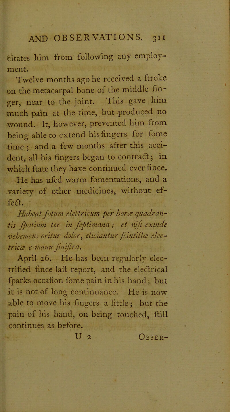 fcitates him from following any employ- ment. Twelve months ago he received a Broke on the metacarpal bone of the middle fin- ger, near to the joint. This gave him much pain at the time, but produced no wound. It, however, prevented him from being able to extend his fingers for feme time ; and a few months after this acci- dent, all his fingers began to contract; in which ftate they have continued ever fince. He has ufed warm fomentations, and a variety of other medicines, without ef- fect. Habeat fotum eleElricum per bores quadran- tis fbatium ter in feptimana; et nifi exinde vehemens oritur dolor, eliciantur feint dies elec- trices e mdnufnijlra. April 26. He has been regularly elec- trified fince laid report, and the electrical fparks occafion fome pain in his hand; but it is not of long continuance. He is now able to move his fingers a little ; but the pain of his hand, on being touched, (till continues as before. U 2 Obser-