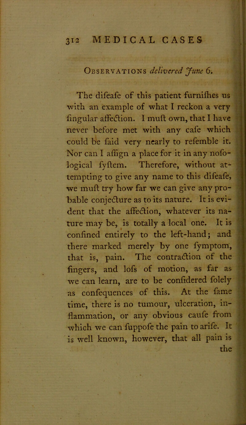 Observations delivered June 6. The difeafe of this patient furnifhes us with an example of what I reckon a very lingular affetftion. I mu ft own, that I have never before met with any cafe which could be faid very nearly to refemble it. Nor can I afiign a place for it in any nofo- logical fyftem. Therefore, without at- tempting to give any name to this difeafe, we mull try how far we can give any pro- bable conjecture as to its nature. It is evi- dent that the affeCtion, whatever its na- ture may be, is totally a local one. It is confined entirely to the left-hand; and there marked merely by one fymptom, that is, pain. The contraction of the fingers, and lofs of motion, as far as we can learn, are to be confidered folely as confequences of this. At the fame time, there is no tumour, ulceration, in- flammation, or any obvious caufe from which we can fuppofe the pain to arife. It is well known, however, that all pain is the