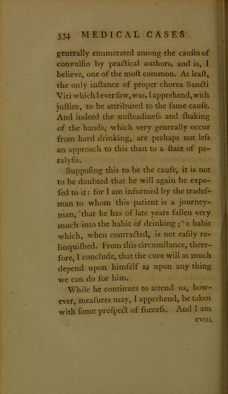 generally enumerated among the caufes of convulfio by practical authors, and is, I believe, one of the molt common. At leaft, the only inftance of proper chorea Sancti Viti which I ever faw, was, I apprehend, with juftice, to be attributed to the fame caufe. And indeed the unfteadinefs and fhaking of the hands, which very generally occur from hard drinking, are perhaps not lefs an approach to this than to a ftate of pa- ralyfis. Suppofing this to be the caufe, it is not to be doubted that he will again be expo- fed to it: for I am informed by the tradef- man to whom this patient is a journey- man, that he has of late years fallen very much into the habit of drinking ; a habit which, when contracted, is not eafily re- linquifhed. From this circumftance, there- fore, I conclude, that the cure will as much depend upon himfelf as upon any thing we can do for him. While he continues to attend us, how- ever, meafures may, I apprehend, be taken with fome profped of fuccefs. And I am even