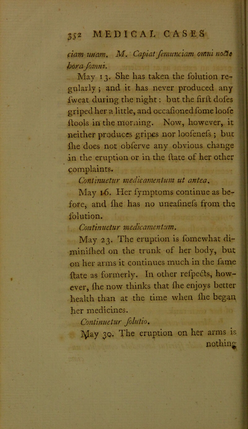 ciam imam. M. Capiat fcmunciam omrii nofts hora fomni. May 13. She has taken the folution re- gularly ; and it has never produced any fweat during the night: but the firft dofes griped her a little, and occafionedfome loofc ftools in the morning. Now, however, it neither produces gripes nor loofenefs ; but flie does not obferve any obvious change in the eruption or in the (late of her other complaints. Continuetur medic amentum ut antea. May 1*6. Her fymptoms continue as be- fore, and flie has no uneafmefs from the folution. Continuetur medkamentum. May 23. The eruption is fomewhat di- mi niflied on the trunk of her body, but on her arms it continues much in the fame ft ate as formerly. In other refpefts, how- ever, flie now thinks that fhe enjoys better health than at the time when flie began her medicines. Continuetur folutio. J^Jay 30. The eruption on her arms is nothing