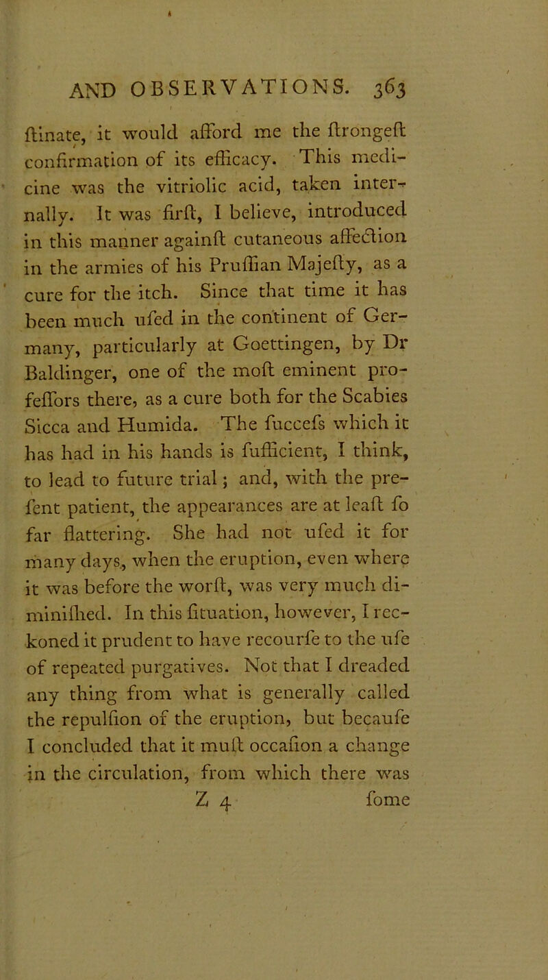 ft'mate, it would afford me the ftrongeft i * confirmation of its efficacy. This medi- cine was the vitriolic acid, taken inter-* nally. It was firft, I believe, introduced in this manner againft cutaneous aftedtion in the armies of his Pruffian Majefly, as a cure for the itch. Since that time it has been much ufed in the continent of Ger- many, particularly at Goettingen, by Dr Baldinger, one of the moil eminent pro- feffors there, as a cure both for the Scabies Sicca and Humida. The fuccefs which it has had in his hands is fufficient, I think, to lead to future trial; and, with the pre- fent patient, the appearances are at lead fo far flattering. She had not ufed it for many days, when the eruption, even where it was before the worft, was very much di- miniflied. In this fituation, however, I rec- koned it prudent to have recourfe to the ufe of repeated purgatives. Not that I dreaded any thing from what is generally called the repulfion of the eruption, but becaufe I concluded that it muft occafion a change in the circulation, from which there was Z 4 fome