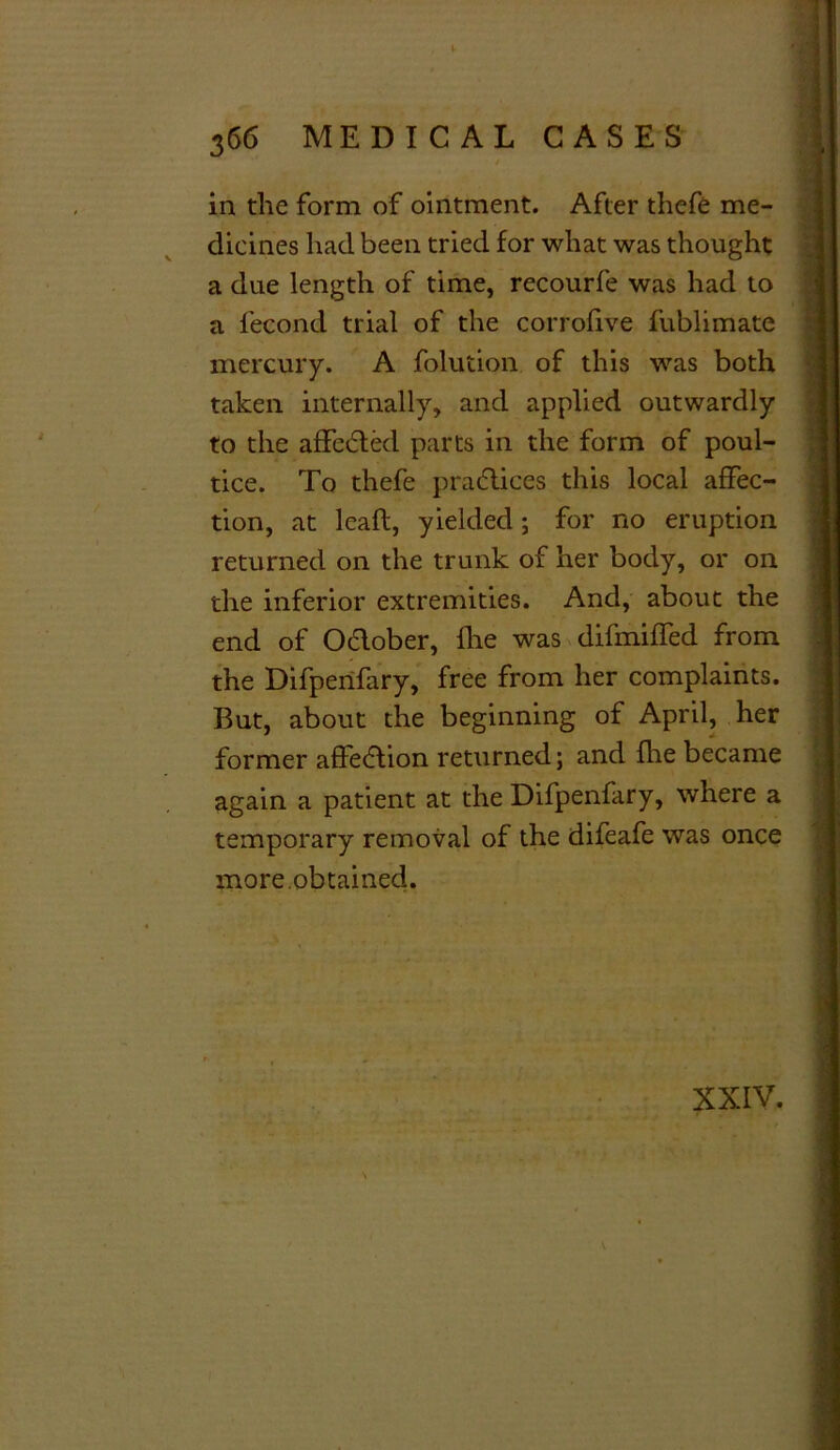 in the form of ointment. After thefe me- dicines had been tried for what was thought a due length of time, recourfe was had to a fecond trial of the corrofive fublimate mercury. A folution of this was both taken internally, and applied outwardly to the affected parts in the form of poul- tice. To thefe practices this local affec- tion, at leaft, yielded; for no eruption returned on the trunk of her body, or on the inferior extremities. And, about the end of Oclober, fhe was difmiffed from the Difperifary, free from her complaints. But, about the beginning of April, her former affedtion returned; and fhe became again a patient at the Difpenfary, where a temporary removal of the difeafe was once more.obtained. XXIV.