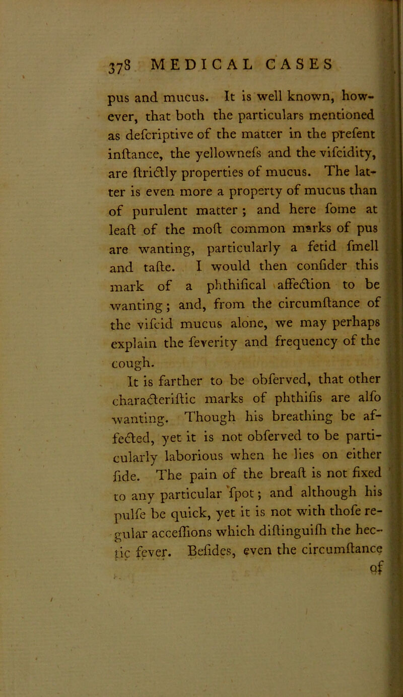 pus and mucus. It is well known, how- ever, that both the particulars mentioned as defcriptive of the matter in the prefent instance, the yellownefs and the vifcidity, are driCtly properties of mucus. The lat- ter is even more a property of mucus than of purulent matter ; and here fome at lead of the mod common marks of pus are wanting, particularly a fetid fmell and tade. I would then confider this mark of a phthidcal affeCtion to be wanting; and, from the circumdance of the vifcid mucus alone, we may perhaps explain the feverity and frequency of the cough. It is farther to be obferved, that other charaCteridic marks of phthifis are alfo wanting. Though his breathing be af- fected, yet it is not obferved to be parti- cularly laborious when he lies on either fide. The pain of the bread is not fixed to any particular fpot; and although his pulfe be quick, yet it is not with thofe re- gular accefiions which didinguilli the hec- tic fever. Befides, even the circumdance