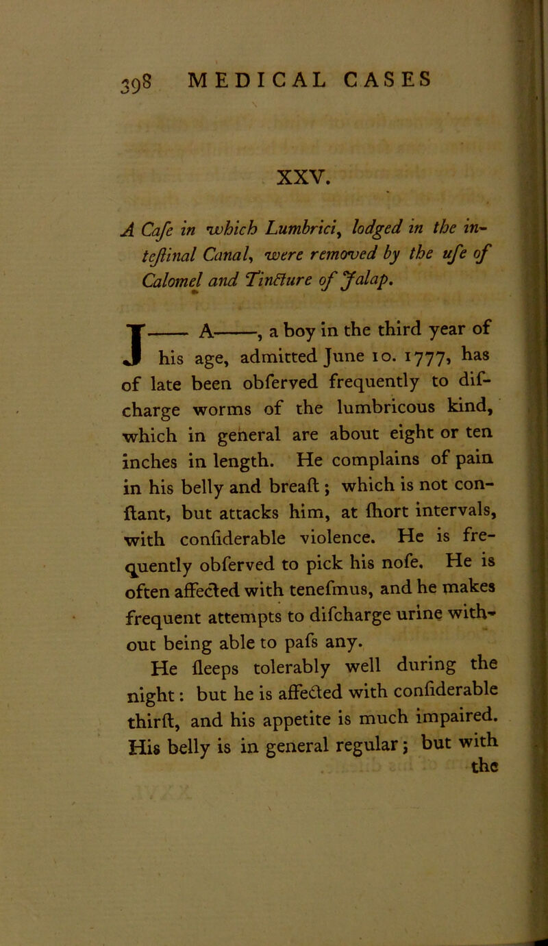 XXV. A Cafe in •which Lumbrici, lodged in the in- tejlinal Canal, were removed by the ufe of Calomel and Tintture of Jalap. ' ■ • 1 t*.' 1 A , a boy in the third year of his age, admitted June io. 1777, has of late been obferved frequently to dif- charge worms of the lumbricous kind, ■which in general are about eight or ten inches in length. He complains of pain in his belly and bread ; which is not con- ftant, but attacks him, at fhort intervals, with confiderable violence. He is fre- quently obferved to pick his nofe. He is often affected with tenefmus, and he makes frequent attempts to difeharge urine with- out being able to pafs any. He fleeps tolerably well during the night: but he is affe&ed with conliderable third, and his appetite is much impaired. His belly is in general regular; but with the