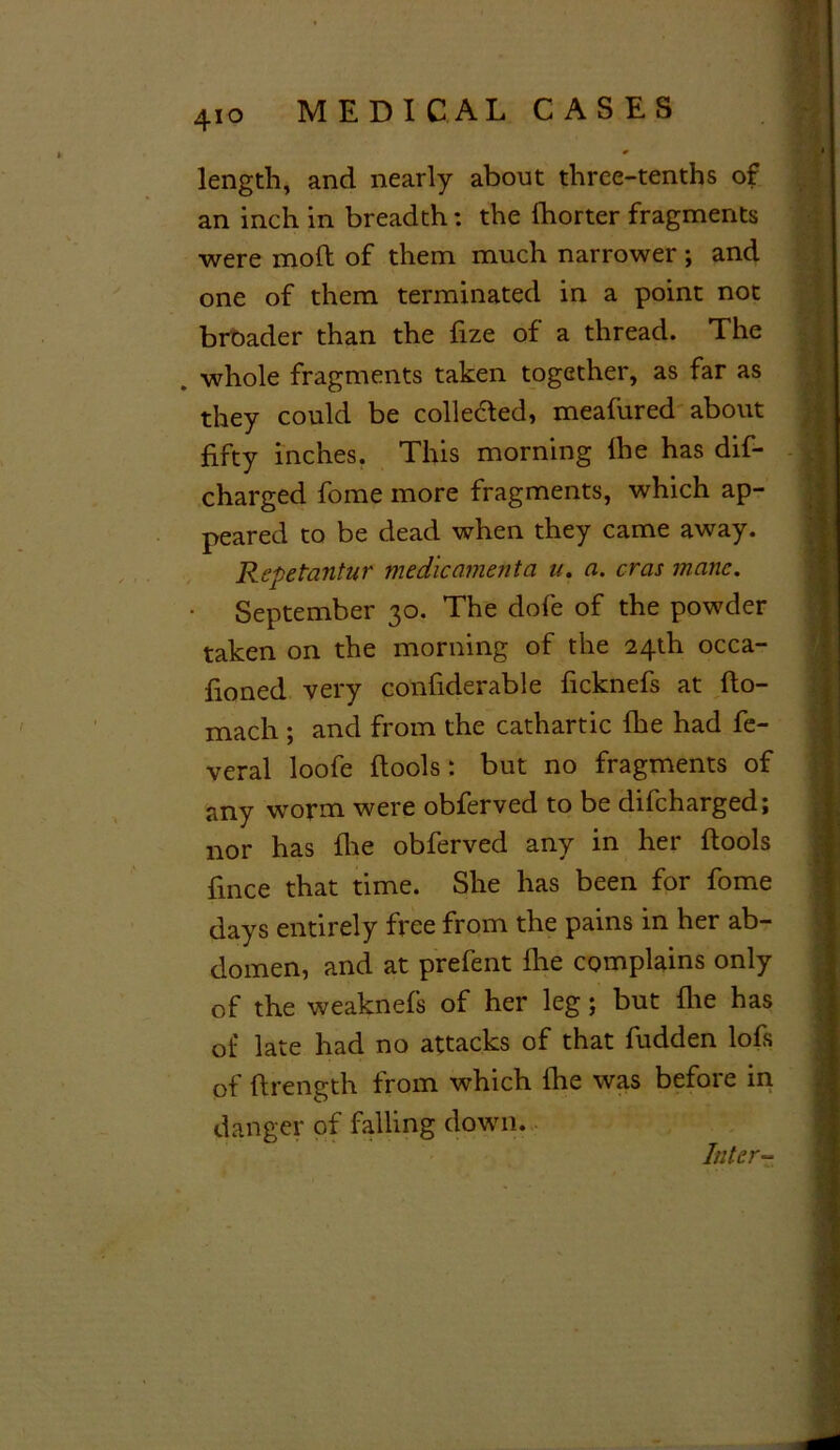 length, and nearly about three-tenths of an inch in breadth: the (horter fragments were mod of them much narrower ; and one of them terminated in a point not broader than the fize of a thread. The whole fragments taken together, as far as they could be collected, meafured about fifty inches. This morning lhe has dis- charged fome more fragments, which ap- peared to be dead when they came away. Repetantur medicamenta u. a. eras mane. • September 30. The dofe of the powder taken on the morning of the 24th occa- fioned very confiderable ficknefs at (to- mach ; and from the cathartic fhe had fe- veral loofe (tools: but no fragments of any worm were obferved to be difeharged; nor has fhe obferved any in her (tools fince that time. She has been for fome days entirely free from the pains in her ab- domen, and at prefent (he complains only of the weaknefs of her leg; but (lie has of late had no attacks of that fudden lofs of (trength from which (he was before in danger of falling down. Inter-