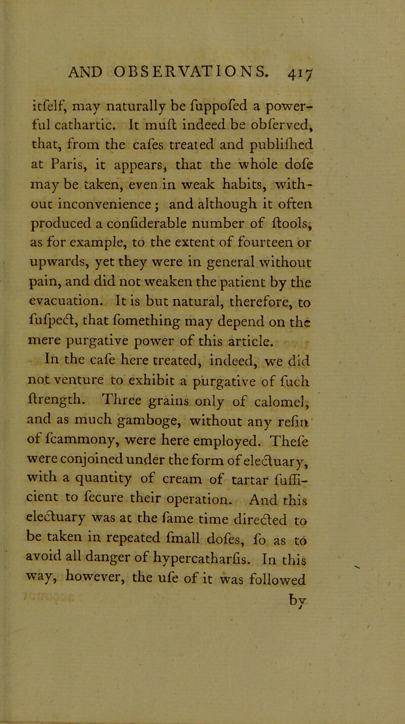 itfelf, may naturally be fuppofed a power- ful cathartic. It muft indeed be obferved, that, from the cafes treated and publifhed at Paris, it appears, that the whole dofe may be taken, even in weak habits, with- out inconvenience ; and although it often produced a confiderable number of ftools, as for example, to the extent of fourteen or upwards, yet they were in general without pain, and did not weaken the patient by the evacuation. It is but natural, therefore, to fufped, that fomething may depend on the mere purgative power of this article. In the cafe here treated, indeed, we did not venture to exhibit a purgative of fuch ftrength. Three grains only of calomel, and as much gamboge, without any refm of fcammony, were here employed. Thefe were conjoined under the form of electuary, with a quantity of cream of tartar fuffi- cient to fecure their operation. And this electuary was at the fame time direded to be taken in repeated fmall dofes, fo as to avoid all danger of hypercatharfis. In this way, however, the ufe of it was followed by