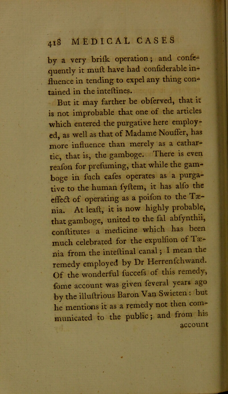 by a very brifk operation; and conse- quently it muft have had confiderable in- fluence in tending to expel any thing con- tained in the inteftines. But it may farther be obferved, that it is not improbable that one of the articles which entered the purgative here employ- ed, as well as that of Madame Nouffer, has more influence than merely as a cathar- tic, that is, the gamboge. There is even reafon for prefuming, that while the gam- boge in fuch cafes operates as a purga- tive to the human fyftem, it has alfo the effea of operating as a poifon to the Tae- nia. At leaf!, it is now highly probable, 9 that gamboge, united to the fal abfynthii, conftitutes a medicine which has been much celebrated for the expulfion of Tae- I nia from the inteftinal canal; I mean the | remedy employed by Dr Herrenfchwand. 1 Of the wonderful fuccefs of this remedy, 9 fome account was given feveral years ago ^ by the illuftrious Baron Van Swieten : but | he mentions it as a remedy not then com- I municated to the public; and from his account