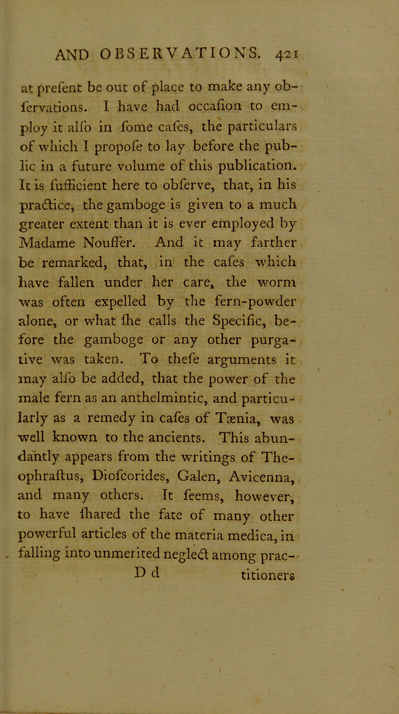 at prefent be out of place to make any ob- fervations. I have had occafion to em- ploy it alfo in fome cafes, the particulars of which I propofe to lay before the pub- lic in a future volume of this publication. It is fufficient here to obferve, that, in his practice, the gamboge is given to a much greater extent than it is ever employed by Madame Nouffer. And it may farther be remarked, that, in the cafes which have fallen under her care, the worm was often expelled by the fern-powder alone, or what fhe calls the Specific, be- fore the gamboge or any other purga- tive was taken. To thefe arguments it may alfo be added, that the power of the male fern as an anthelmintic, and particu- larly as a remedy in cafes of Tsenia, was well known to the ancients. This abun- dantly appears from the writings of The- ophraftus, Diofcorides, Ga-len, Avicenna, and many others. It feems, however, to have Ihared the fate of many other powerful articles of the materia medica, in . falling into unmerited negleft among prac— D d titioners