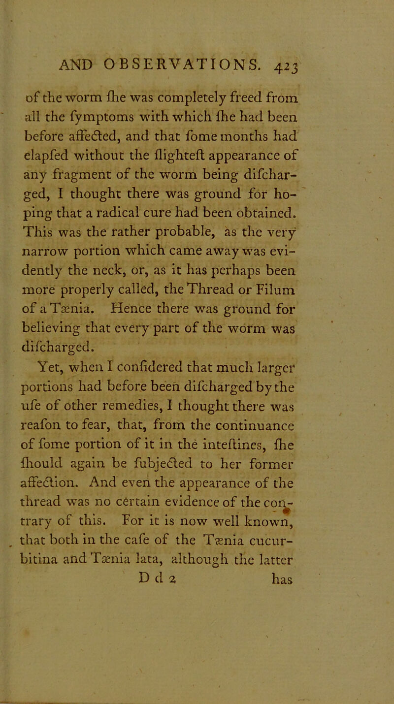 of the worm fhe was completely freed from all the fymptoms with which fhe had been before affected, and that fome months had elapfed without the flighted appearance of any fragment of the worm being difchar- ged, I thought there was ground for ho- ping that a radical cure had been obtained. This was the rather probable, as the very narrow portion which came awray was evi- dently the neck, or, as it has perhaps been more properly called, the Thread or Filum of aTaznia. Hence there was ground for believing that every part of the worm was difcharged. Yet, when I confidered that much larger portions had before been difcharged by the ufe of other remedies, I thought there was reafon to fear, that, from the continuance of fome portion of it in the inteftines, fhe flioulcl again be fubjefled to her former affection. And even the appearance of the thread was no certain evidence of the con- trary of this. For it is now well known, that both in the cafe of the T?enia cucur- bitina and Taenia lata, although the latter Dd^ has