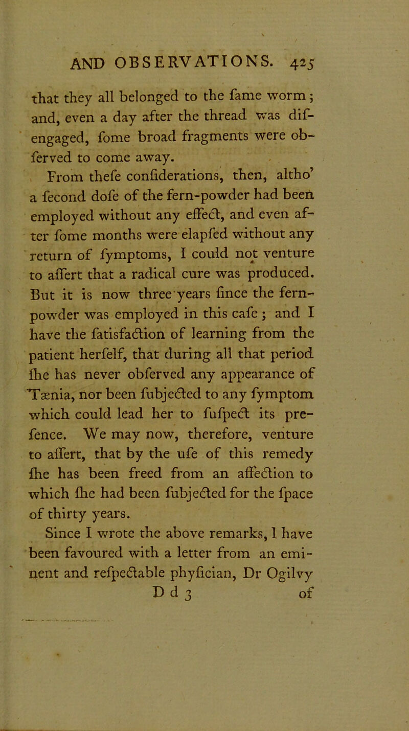 that they all belonged to the fame worm; and, even a day after the thread was dif- engaged, fome broad fragments were ob~ ferved to come away. From thefe confederations, then, altho’ a fecond dofe of the fern-powder had been employed without any effed, and even af- ter fome months were elapfed without any return of fymptoms, I could not venture to affert that a radical cure was produced. But it is now three years fince the fern- powder was employed in this cafe ; and I have the fatisfadion of learning from the patient herfelf, that during all that period Ihe has never obferved any appearance of 'Tasnia, nor been fubjeded to any fymptom which could lead her to fufped its pre- fence. We may now, therefore, venture to affert, that by the ufe of this remedy ihe has been freed from an affedion to which flie had been fubjeded for the fpace of thirty years. Since I wrote the above remarks, 1 have been favoured with a letter from an emi- nent and refpedable phyfician, Dr Ogilvy D d 3 of