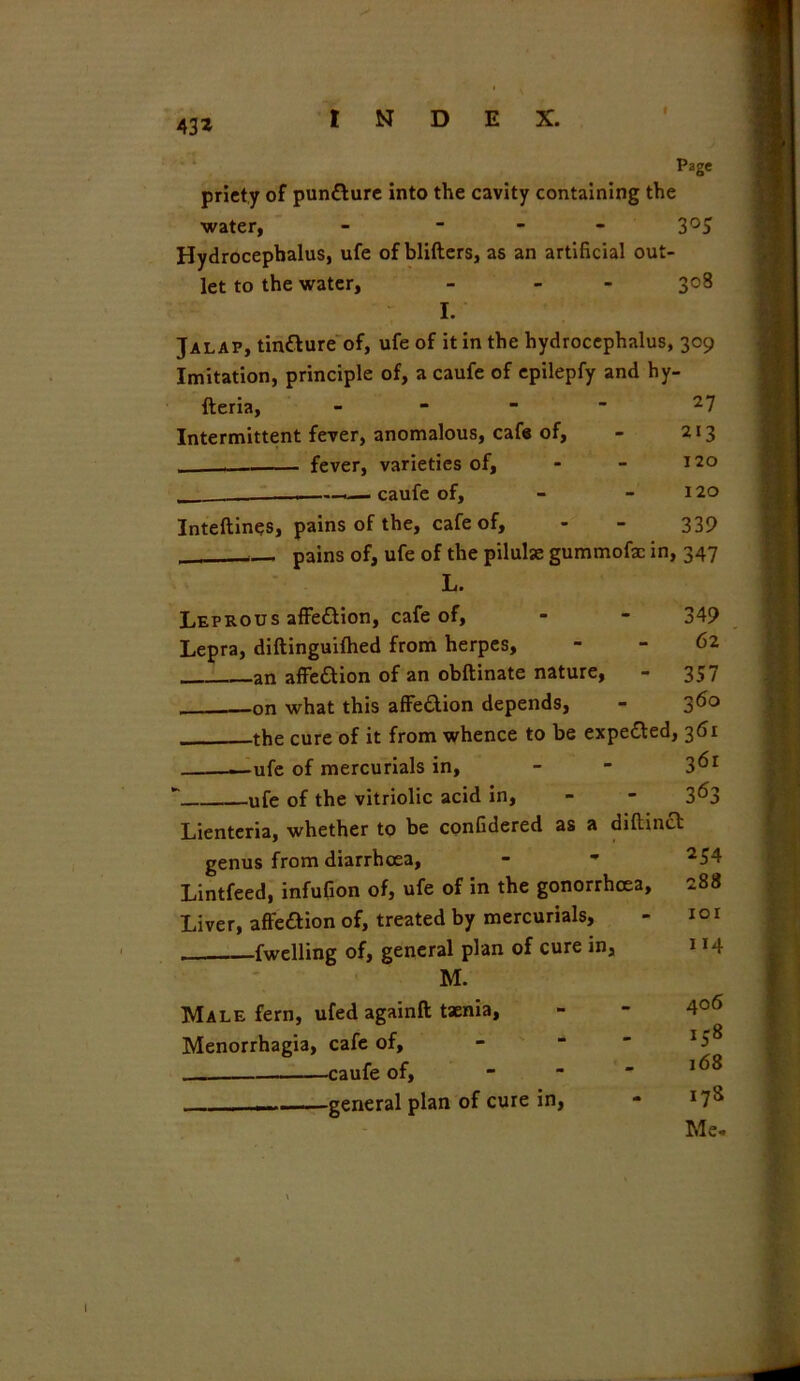 » 43* Page priety of puntture into the cavity containing the water, - - 3°5 Hydrocephalus, ufe of blifters, as an artificial out- let to the water, - - 3°8 I. Jalap, tin&ure of, ufe of it in the hydrocephalus, 309 Imitation, principle of, a caufe of epilepfy and hy- fteria, Intermittent fever, anomalous, cafe of, - 213 . fever, varieties of, - - 120 . —>— caufe of, - 120 Inteftines, pains of the, cafe of, - - 339 pains of, ufe of the pilulse gummofac in, 347 L. Leprous affettion, cafe of, - - 349 Lepra, diftinguifhed from herpes, - - 62 an affection of an obftinate nature, - 357 -on what this affe&ion depends, - 360 the cure of it from whence to be expected, 361 ufe of mercurials in, - - 3^r ' ufe of the vitriolic acid in, - - 3^3 Lienteria, whether to be confidered as a diftinct genus from diarrhoea, - - *54 Lintfeed, infufion of, ufe of in the gonorrhoea, 288 Liver, affeaion of, treated by mercurials, - 10 r fwelling of, general plan of cure in, 114 M. Male fern, ufed again!* taenia, - - 4°6 Menorrhagia, cafe of, caufe of, - -  — general plan of cure in, - 17s Me-