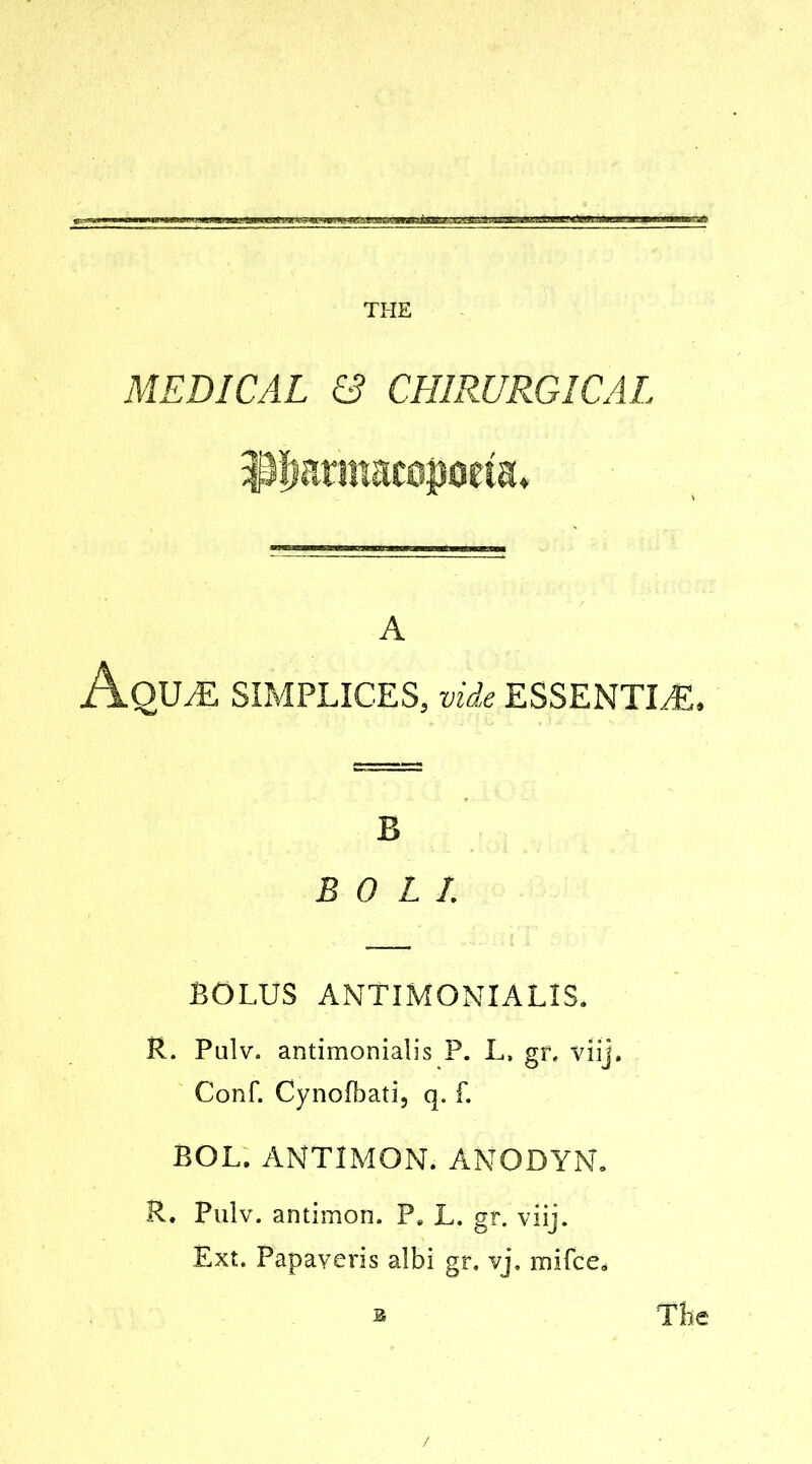 MEDICAL & CH1RURGICAL i^fiariMcopoeia. A Aqua: simplices, vide essentia:. B BOLL BOLUS ANTIMONIALIS. R. Pulv. antimonialis P. L, gr, viij. Conf. Cynofbati, q. f. BOL. ANTIMON. ANODYN, R. Pulv. antimon. Pe L. gf. viij. Ext. Papaveris albi gr. vj, mifce* b The