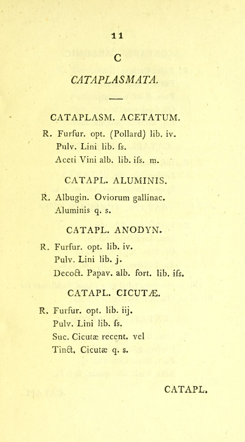 c CATAPLASMATA. CATAPLASM. ACETATUM. R. Furfur, opt. (Pollard) lib. iv. Pulv. Lini lib. fs. Aceti Vini alb. lib. ifs. m. CATAPL. ALUMINIS. R. Albugin. Oviorum gallinac. Aluminis q. s. CATAPL. ANODYN. R, Furfur, opt. lib. iv. Pulv. Lini lib. j. Decoft. Papav. alb. fort, lib, ifs. CATAPL. CICUT^:. R. Furfur, opt. lib. iij. Pulv. Lini lib. fs. Sue. Cicutae recent, vel Tinfr, Cicutse q. s.