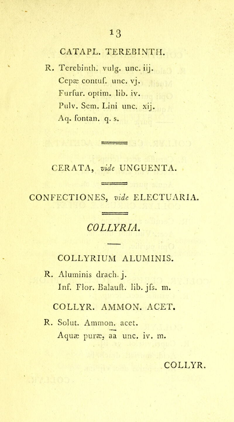 *3 CATAPL. TEREBINTH. R. Terebinth, vulg. unc. iij. Cepae contuf. unc. vj. Furfur, optim. lib. iv. Pulv. Sem. Lini unc. xij. Aq. fontan. q. s. CERATA, vide UNGUENTA. CONFECT I ONES, vide EL EC TU ARIA. COLLYRIA. COLLYRIUM ALUMINIS. R. Aluminis drach.j. Inf. Flor. Balauft. lib. jfs. m. COLLYR. AMMON. A GET. R. Solut. Ammon, acet. Aquee puree, aa unc. iv. ni.