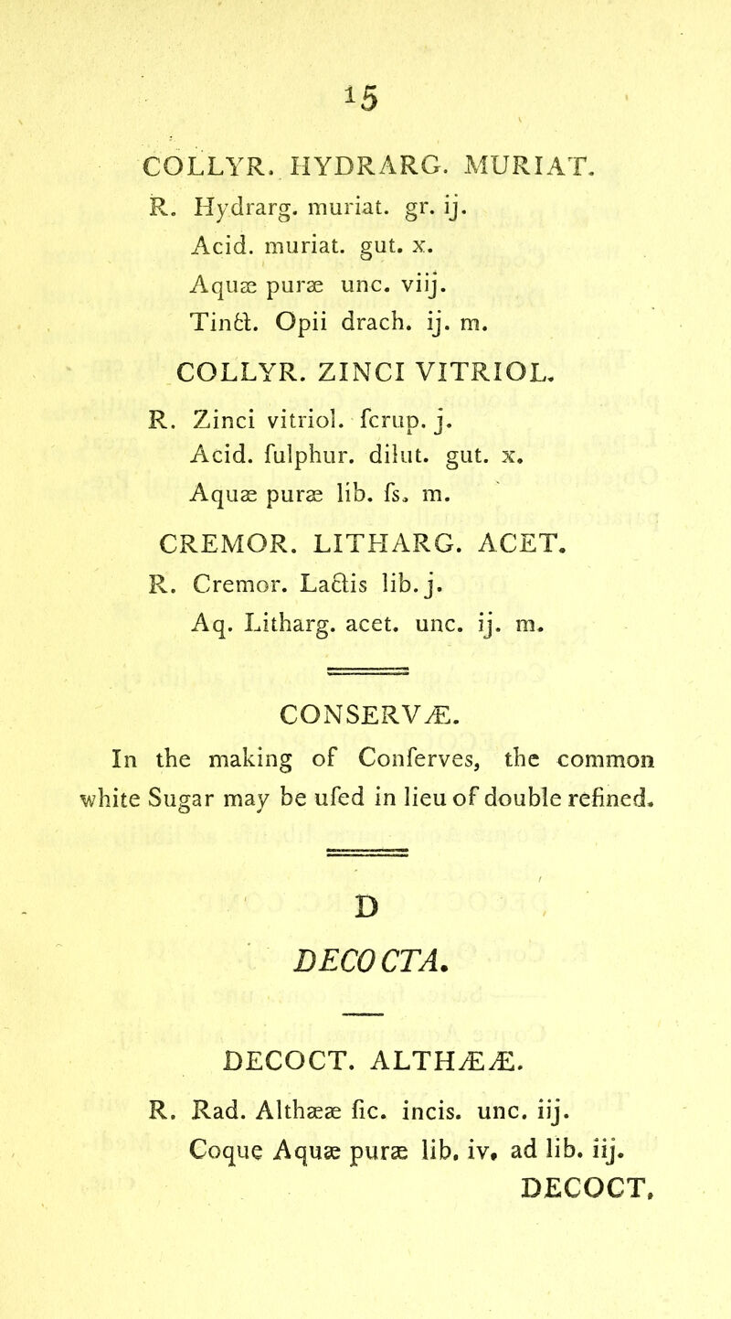 COLLYR. HYDRARG. MUR I AT. R. Hydrarg. muriat. gr. ij. Acid, muriat. gut. x. Aquas purae unc. viij. Tinfcl. Opii drach. ij. m. COLLYR. ZINCI VITRIOL. R. Zinci vitriol, fcrup. j. Acid, fulphur. dilut. gut. x. Aquae purae lib. fs„ m. CREMOR. LITLIARG. ACET. R. Cremor. Lactis lib. j. Aq. Litharg. acet. unc. ij. m. CONSERVE. In the making of Conferves, the common white Sugar may be ufed in lieu of double refined. D BECOCTA. DECOCT. ALTHJEJZ. R. Rad. Althaeae fic. incis. unc. iij. Coque Aquae purae lib. iv* ad lib. iij. DECOCT.