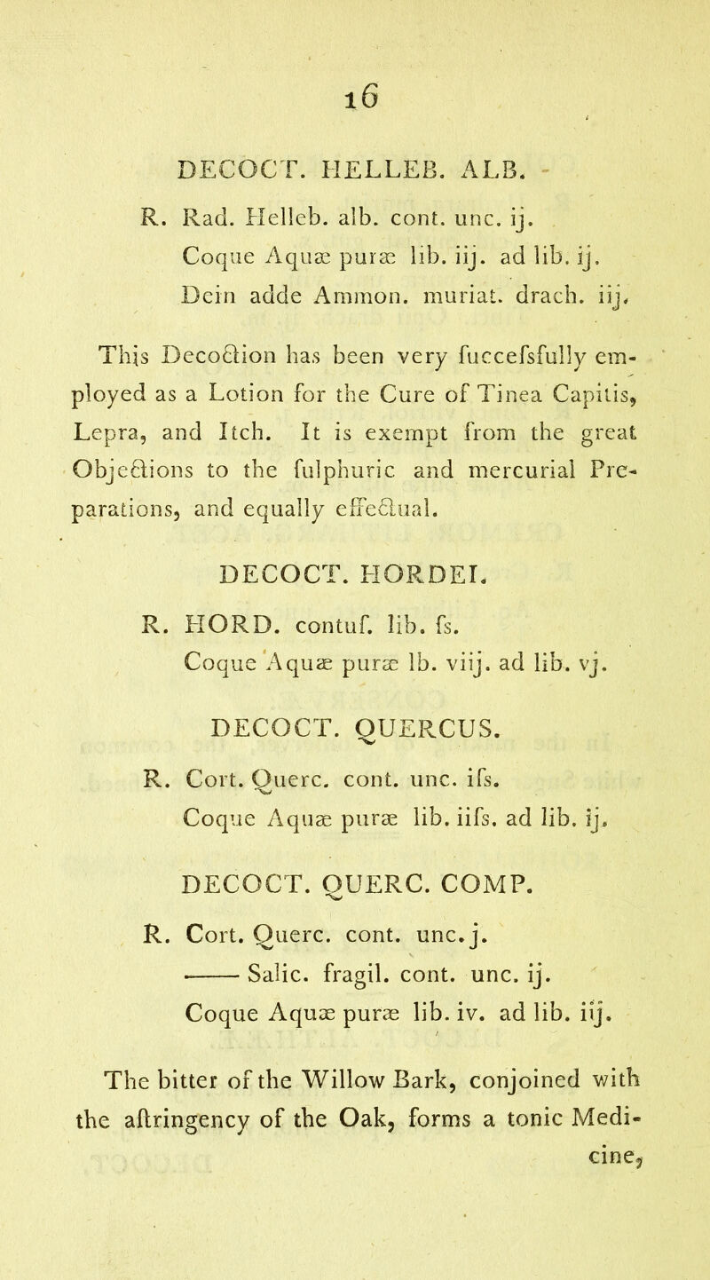 DECOCT. HELLEB. ALB. R. Rad. HelJeb. alb. cont. unc. ij, Coque Aquae purae lib. iij. ad lib. ij. Dein adde Ammon, muriat. dracb. iij. This DecoDion has been very fuccefsfuHy em- ployed as a Lotion for the Cure of Tinea Capitis, Lepra, and Itch. It is exempt from the great ObjeDions to the fulphuric and mercurial Pre- parations, and equally effedhial. DECOCT. HORDED R. HORD. contuf. lib. fs. Coque Aquae purse lb. viij. ad lib. vj. DECOCT. QUERCUS. R. Cort. Querc. cont. unc. ifs. Coque Aquae purae lib. iifs, ad lib. ij. DECOCT. OUERC. COMP. ''w R. Cort. Querc. cont. unc. j. ■ Salic, fragil. cont. unc. ij. Coque Aquae purae lib. iv. ad lib. iij. The bitter of the Willow Bark, conjoined with the aftringency of the Oak, forms a tonic Medi- cine,