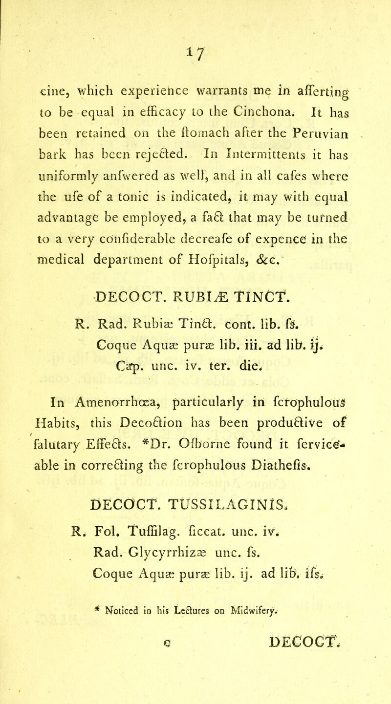 *7 cine, which experience warrants me in afTerting to be equal in efficacy to the Cinchona. It has been retained on the ftomach after the Peruvian bark has been reje&ed. In Intermittents it has uniformly anfwered as well, and in all cafes where the ufe of a tonic is indicated, it. may with equal advantage be employed, a fa8; that may be turned to a very confiderable decreafe of expenee in the medical department of Hofpitals, &c. DECOCT. RUBIjE TINCT. R. Rad. Rubiae Tin6l. cont. lib. f§. Coque Aquae purae lib. iii. ad lib. ij. Cap. unc. iv. ter. die. In Amenorrhoea, particularly in fcrophuloug Habits, this Deco&ion has been produ6live of falutary Effe&s. *Dr. Ofborne found it ferviee- able in correfting the fcrophulous Diathefis. DECOCT. TUSSILAGINIS, R. Fol. Tuffilag. ficcat. unc. iv. Rad. Glycyrrhizae unc. fs. Coque Aquae purae lib. ij. ad lib. ifs, * Noticed in his Lectures on Midwifery. e DECOCT'.