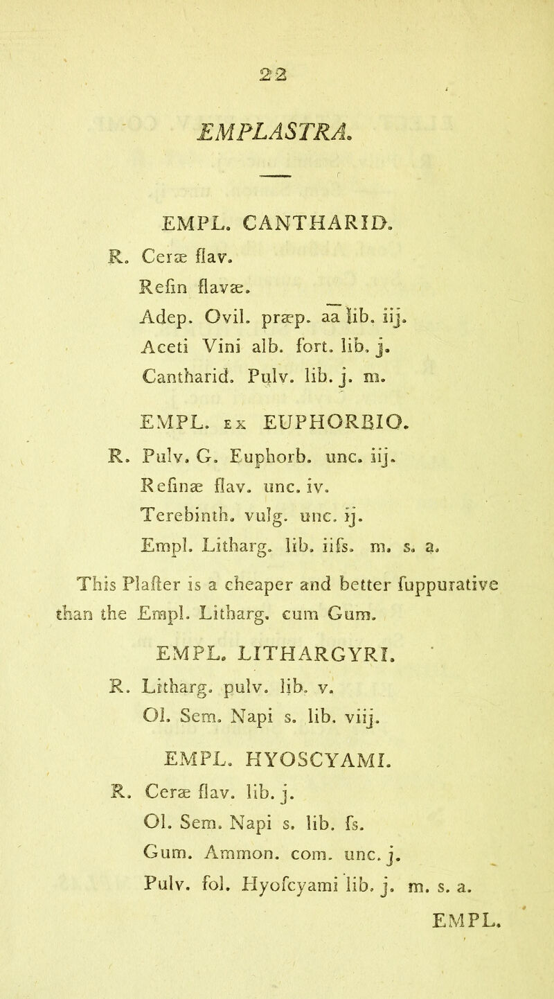 EMPLASTRA. EMPL. CANTHARID. R. Cerae flav. Refin flavse. Adep. GviL praep. aa fib. iij. Aceti Vini alb. fort. lib. j. Cantharid. Pulv. lib. j. m. EMPL. ex EUPHORBIO* R. Pulv. G. Euphorb. one. iij. Retinae flav. onc.lv. Terebinth, vulg. one. ij. Empl. Litharg. lib. iifs. m, s. a. This PI after is a cheaper and better fuppurative than the Empl. Litharg. cum Gum. EMPL. LITHARGYRL R. Litharg. pulv. lib. v. Oh Sem. Napi s. lib. viij. EMPL. KYOSCYAML R. Cerae flav. lib. j. Oh Sem. Napi s. lib. fs. Gum. Ammon, com. unc.j. Pulv. foh Hyofcyami lib, j. m. s. a. EMPL.