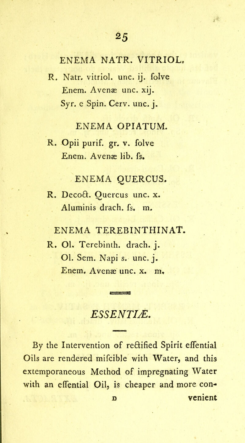 2 5 ENEMA NATR. VITRIOL. R. Natr. vitriol, unc. ij. folve Enem. Avenae unc. xij. Syr. e Spin. Cerv. unc. j. ENEMA OPIATUM. R. Opii purif. gr. v. folve Enem. Avenae lib. fs. ENEMA QUERCUS. R. Decoft. Quercus unc. x. Aluminis drach. fs. m. ENEMA TEREBINTHINAT. R. Ol. Terebinth, drach. j. Ol. Sem. Napi s. unc. j. Enem. Avenae unc. x. m. ESSENTIJE. By the Intervention of reftified Spirit effentiai Oils are rendered mifcible with Water, and this extemporaneous Method of impregnating Water with an effentiai Oil, is cheaper and more con- b venient