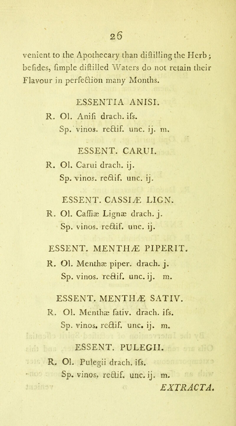 venient to the Apothecary than diddling the Herb; befides5 fimple diddled Waters do not retain their Flavour in perfection many Months. ESSENTIA ANISI. R. Oh Anifi drach. ifs. Sp. vinos. reHif. unc. ij. m. ESSENT. CARUE R. Oh Garni drach. ij. Sp. vinos. re6iif, unc. ij. ESSENT. CASSEE LION. R. Oh Caffiae Lignae drach. j. Sp. vinos. re£tih unc. ij. ESSENT. MENTPIdS PIPERIT, R. Oh Menthas piper, drach. j. Sp. vinos. reQif. unc. ij. m. ESSENT. MENTHdE SATIV. R. Oh Menthae fativ. drach. ifs. Sp. vinos, reflif. unc. ij. m. ESSENT. PULEGIE R« Oh Puiegii drach. ifs. Sp. vinos, reftih unc.ij. rn. EXTRACTA.