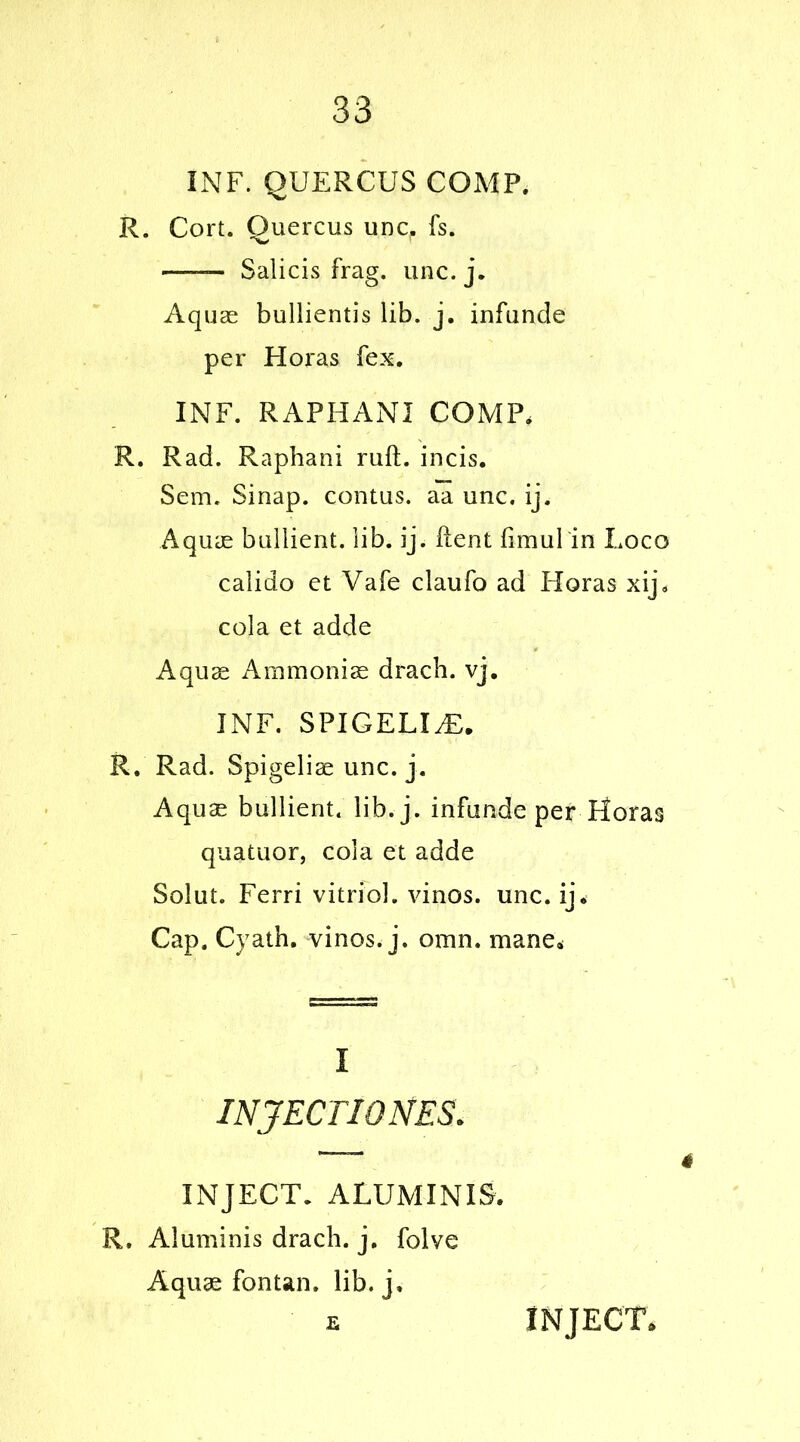 INF. QUERCUS COMP. R. Cort. Quercus uncr fs. —— Salicis frag. unc. j. Aquas bullientis lib. j. infunde per Horas fex. INF. RAPHANI COMP, R. Rad. Raphani ruft. incis. Sem. Sinap. contus. aa unc. ij. Aquae bullient. lib. ij. ftent fimulin Loco calido et Vafe claufo ad Horas xij, cola et adde Aquae Ammonias drach. vj. INF. SPIGELIAL R. Rad. Spigeliae unc. j. Aquae bullient. lib. j. infunde per Horas quatuor, cola et adde Solut. Ferri vitriol, vinos, unc. ij* Cap. Cyath. vinos, j. omn. mane* INJECTIONS. INJECT. ALUM IN IS. R. Aluminis drach. j. folve Aquae fontan. lib. j.