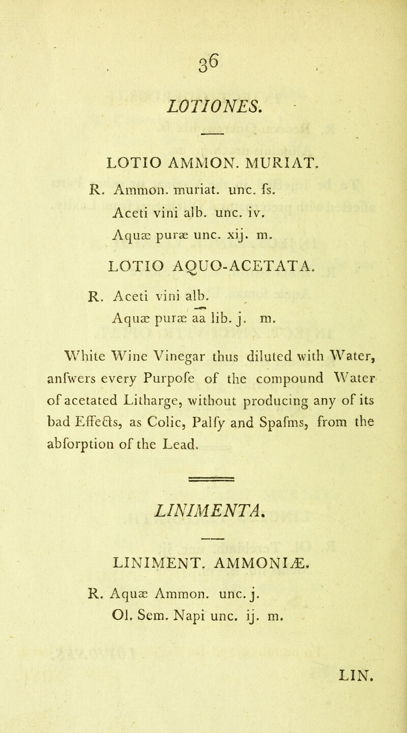 LOTI ONES. LOTIO AMMON. MURIAT. R, Ammon, muriat. unc. fs. Aceti vini alb. unc. iv. Aquas purae unc. xij. m. LOTIO AQUO-ACETATA. R. Aceti vini alb. Aquae purae aa lib. j. m. White Wine Vinegar thus diluted with Water, anfwers every Purpofe of the compound Water of acetated Litharge, without producing any of its bad Effe&s, as Colic, Palfy and Spafms, from the abforption of the Lead. LINIMENTA. LINIMENT. AMMONITE R. Aquae Ammon, unc.j. Oh Sem. Napi unc. ij. m. LIN.