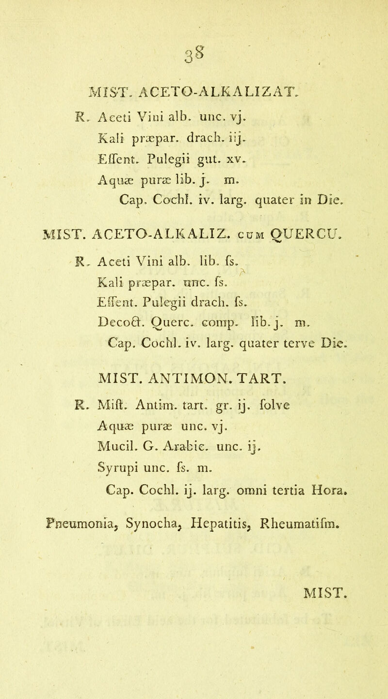 MIST. ACETG-ALKALIZAT. R, Aeeti Vim alb. unc, vj. Kali praepar. drach. iij. EITent. Pulegii gut. xv. Aquae purse lib. j. m. Cap, Cochl. iv. larg. quater in Die. MIST. ACETO-ALKALIZ. cum QUERCU. R„ Aeeti Vini alb. lib, fs. Kali praepar. ttrrc. fs. EfFent. Pulegii drach. fs. Decoft. Ouerc. comp. lib.j. m. Cap. Cochl. iv. larg. quater terve Die. MIST. ANTI MON. TART. R. Mift. Anti-m. tart. gr, ij. folve Aquae purse unc. vj. Mucil. G. Arabic, unc. ij, Syrupi unc. fs. m. Cap. Cochl. ij. larg. omni tenia Hera. Pneumoniaj Synocha* Hepatitis* Rheumatifm.