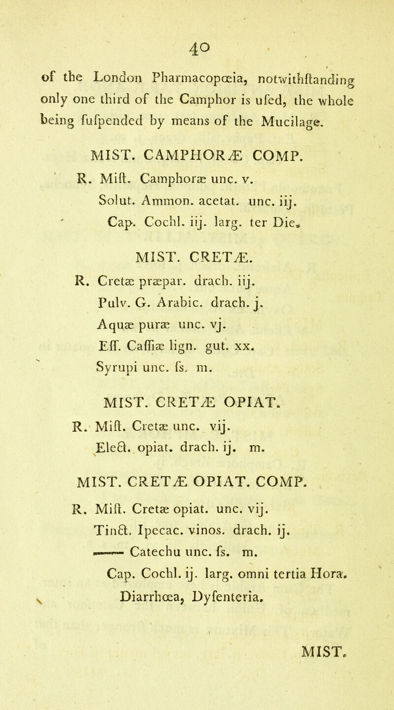 of the London Pharmacopoeia, notwithftanding only one third of the Camphor is ufed, the whole being fufpended by means of the Mucilage. MIST. CAMPPIOR.E COMP. R. Milt. Camphorae unc. v. Solut. Ammon, acetat. unc. iij. Cap. Cochl. iij. larg. ter Die* MIST. CRETvE. R. Cret.se prsepar. drach. iij. Pulv. G. Arabic, drach.j. Aquae purae unc. vj. Elf. Caffiae lign. gut. xx. Syrupi unc. fs. m. MIST. CRETAN OPIAT. R. Mill. Cretae unc. vij. Elefl. opiat. drach. ij. m. MIST. CRETAN OPIAT. COMP. R. Mill. Cretae opiat. unc. vij. Tin6t. Ipecac, vinos, drach. ij. Catechu unc. fs. m. Cap. Cochl. ij. larg. omni tertia Hora. s Diarrhoea, Dyfenteria.