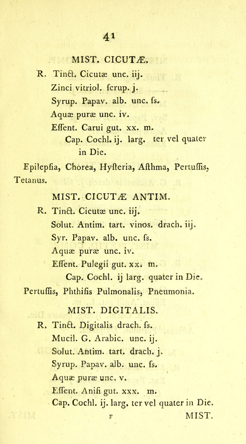 MIST. CICUTvE. R. Tin®. Cicutae unc. iij. Zinci vitriol, fcrup. j. Syrup. Papav. alb. unc. fs. Aquae purae unc. iv. Effent. Carui gut. xx. m. Cap. Co chi. ij. larg. ter vel quater in Die. Epileplia, Chorea, Hyfteria, Afthma, Pertuffis, Tetanus. MIST. CXCUTiE ANTIM. R. Tin6L Cicutae unc. iij. Solut. Antim. tart, vinos, drach. iij. Syr. Papav. alb. unc. fs. Aquae purae unc. iv. Effent. Pulegii gut. xx; m. Cap. Cochl. ij larg. quater in Die. Pertuffis, Phthifis Pulmonalis, Pneumonia. MIST. DIGITALIS. R, Tinft. Digitalis drach. fs. Mucil. G. Arabic, unc. ij. Solut. Antim. tart, drach. j. Syrup. Papav. alb. unc. fs. Aquae purae unc. v. Effent. Anifi gut. xxx. m. Cap. Cochl. ij. larg. ter vel quater in Die. f MIST.