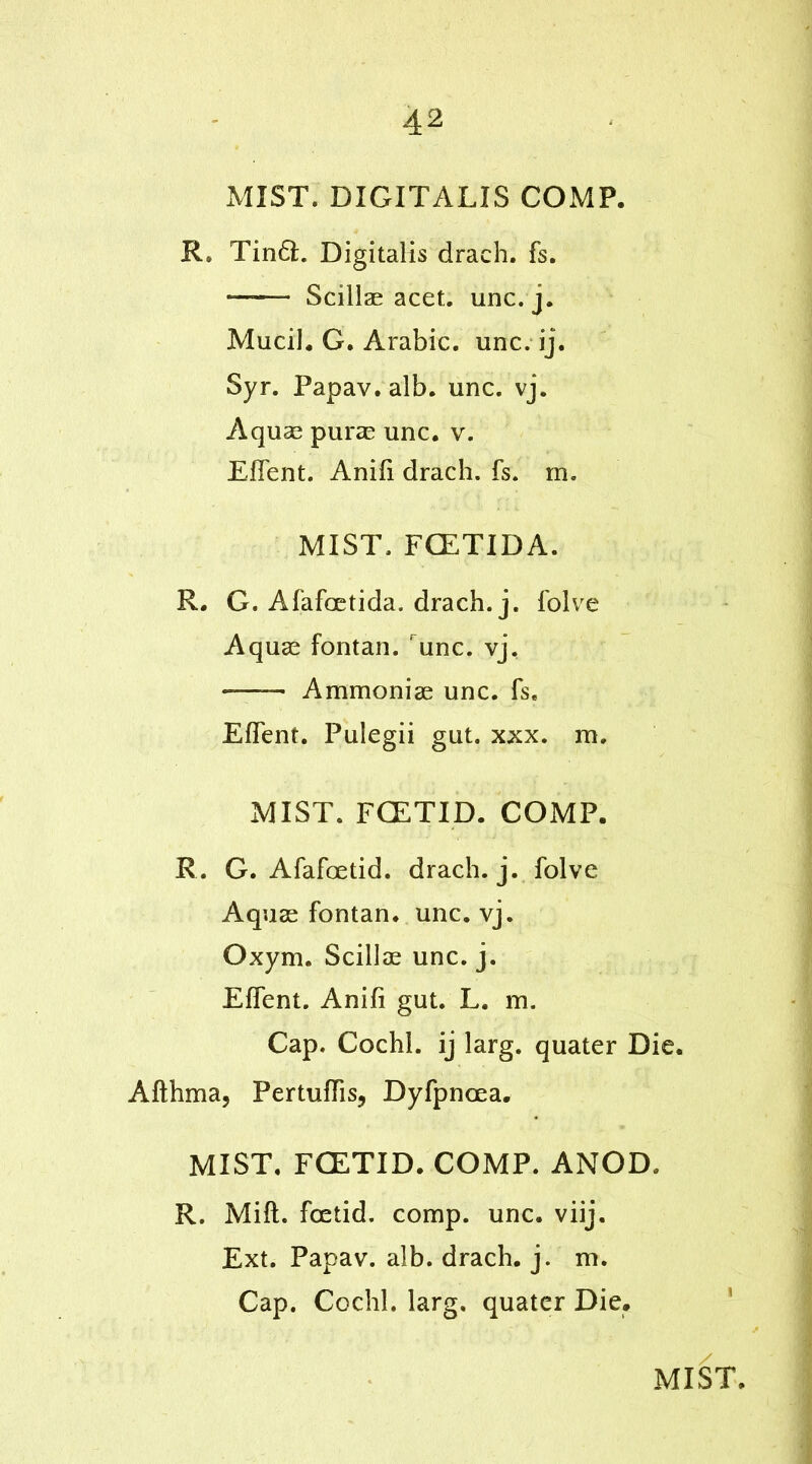 MIST. DIGITALIS COMP. R* Tin6L Digitalis draeh. fs. ——- Scillae acet. unc. j. Mucil. G. Arabic, unc. ij. Syr. Papav. alb. unc. vj. Aquas puras unc. v. Effent. Anifi drach. fs. m. MIST. FCETIDA. R. G. Afafoetida. drach. j. folve Aquae fontan. runc. vj. Ammoniae unc. fs. Effent. Pulegii gut. xxx. m. MIST. FCETID. COMP. R. G. Afafoetid. drach. j. folve Aquae fontan. unc. vj. Oxym. Scillae unc. j. Effent. Anifi gut. L. m. Cap. Cochl. ij larg. quater Die. Afthma, Pertuffis, Dyfpncea. MIST. FCETID. COMP. ANOD, R. Mift. foetid, comp. unc. viij. Ext. Papav. alb. drach. j. m. Cap. Cochl. larg. quater Die.