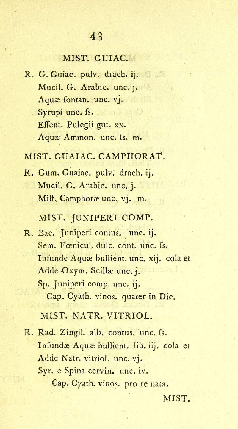 MIST. GUI AC, R. G. Guiac. pulv. drach. ij. Mucil. G. Arabic, unc. j. Aquas fontan. unc. vj. Syrupi unc. fs. Efient. Pulegii gut. xx. Aquas Ammon, unc. fs. m. MIST. GUAIAC. CAMPHORAT. R. Gum. Guaiac. pulv: drach. ij. Mucil. G. Arabic, unc. j. Milt. Camphoras unc. vj. m. MIST. JUNIPERI COMP. R. Bac. juniper! contus, unc. ij. Sem. Fcenicul. dulc. cont. unc. fs. Infunde Aquas bullient. unc. xij. cola et Adde Oxym. Scillae unc. j. Sp. Juniperi comp. unc. ij. Cap. Cyath. vinos, quater in Die. MIST. NATR. VITRIOL. R. Rad. Zingil. alb. contus. unc. fs. Infundae Aquas bullient. lib. iij. cola et Adde Natr. vitriol, unc. vj. Syr. e Spina cervin. unc. iv. Cap. Cyath. vinos, pro re nata.