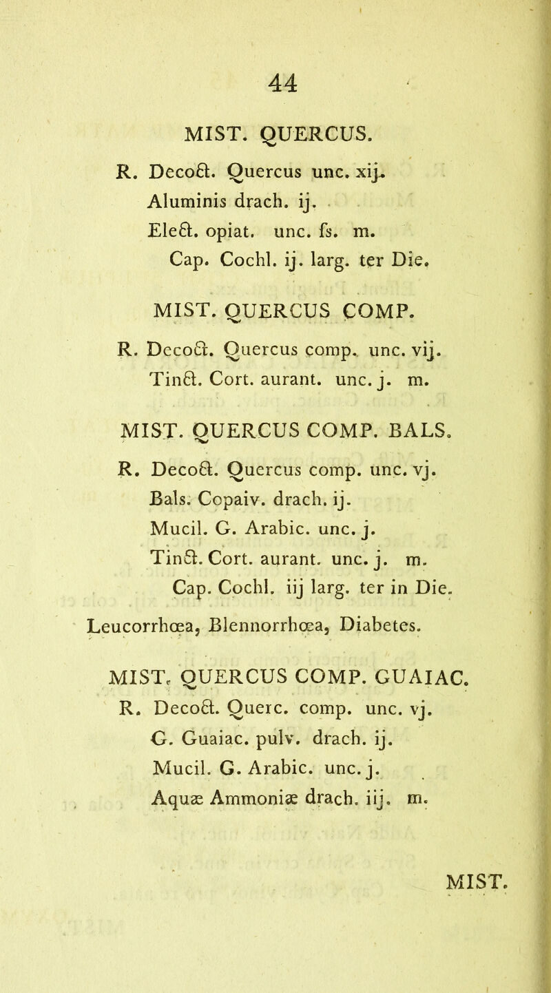 MIST. QUERCUS. R. Decod. Quercus unc. xij^ Aluminis drach. ij. Eled. opiat. unc. fs. m. Cap. Cochl. ij. larg. ter Die. MIST. QUERCUS COMP. R. Decod. Quercus pomp. unc. vij. Tind. Cort. aurant. unc.j. m. MIST. QUERCUS COMP. BALS. R. Decod. Quercus comp. unc. vj. Bals. Copaiv. drach. ij. Mucil. G. Arabic, unc. j. Tind. Cort. aurant. unc.j. m. Cap. Cochl. iij larg. ter in Die. Leucorrhcea, Blennorrhcea, Diabetes. MIST, QUERCUS COMP. GUAIAC. R. Decod. Querc. comp. unc. vj. G. Guaiac. pulv. drach. ij. Mucil. G. Arabic, unc.j. Aquas Ammoniae drach. iij. m«